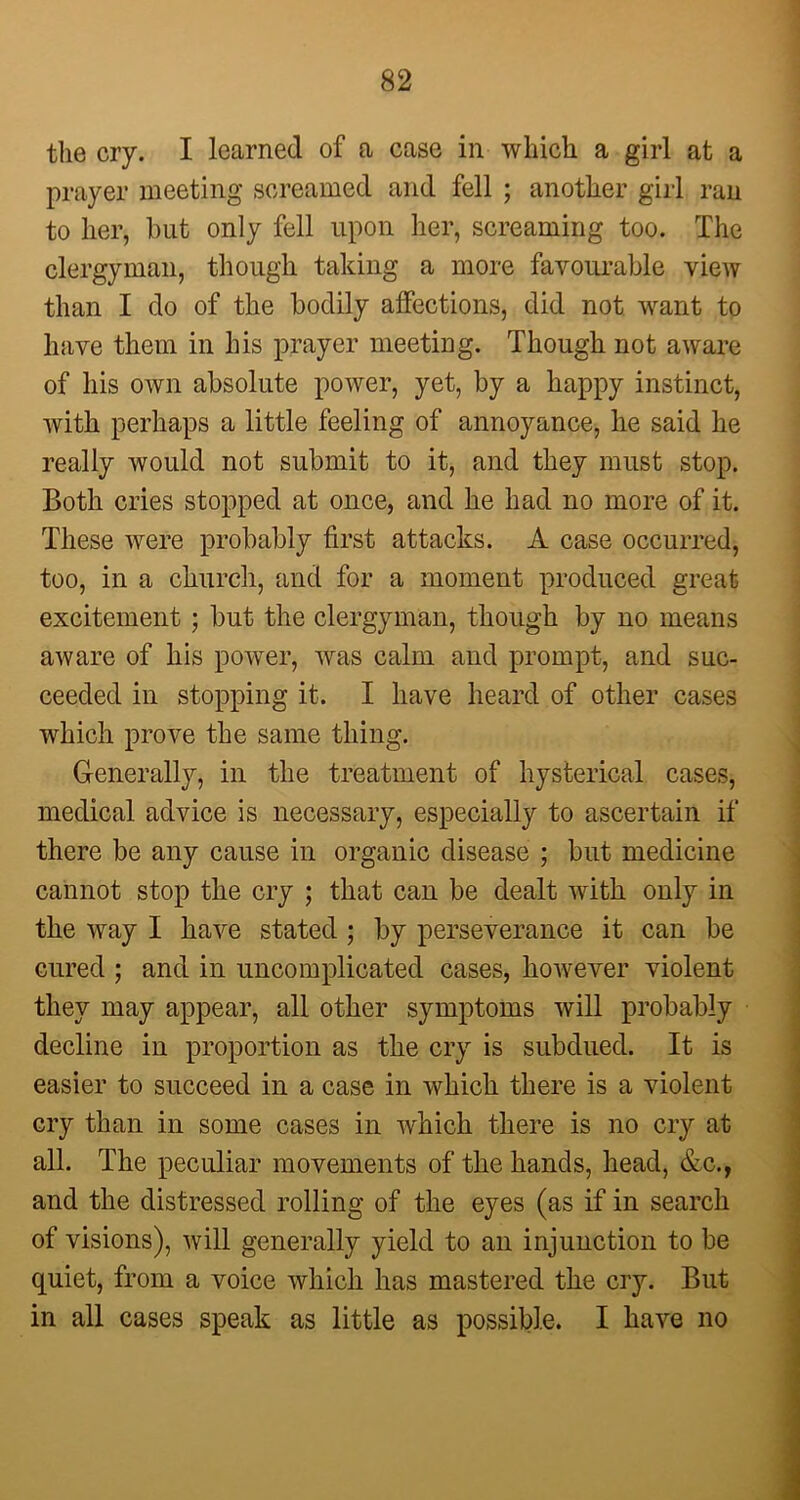 the cry. I learned of a case in which a girl at a prayer meeting screamed and fell ; another girl ran to her, but only fell upon her, screaming too. The clergyman, though taking a more favourable view than I do of the bodily affections, did not want to have them in his prayer meeting. Though not aware of his own absolute power, yet, by a happy instinct, with perhaps a little feeling of annoyance, he said he really would not submit to it, and they must stop. Both cries stopped at once, and he had no more of it. These were probably first attacks. A case occurred, too, in a church, and for a moment produced great excitement ; but the clergyman, though by no means aware of his power, was calm and prompt, and suc- ceeded in stopping it. I have heard of other cases which prove the same thing. Generally, in the treatment of hysterical cases, medical advice is necessary, especially to ascertain if there be any cause in organic disease ; but medicine cannot stop the cry ; that can be dealt with only in the way I have stated ; by perseverance it can be cured ; and in uncomplicated cases, however violent they may appear, all other symptoms will probably decline in proportion as the cry is subdued. It is easier to succeed in a case in which there is a violent cry than in some cases in which there is no cry at all. The peculiar movements of the hands, head, &c., and the distressed rolling of the eyes (as if in search of visions), will generally yield to an injunction to be quiet, from a voice which has mastered the cry. But in all cases speak as little as possible. I have no