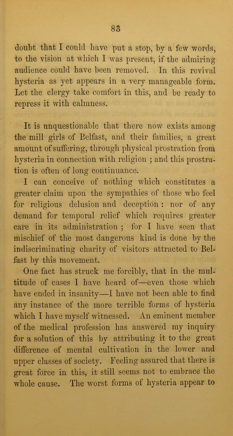 doubt that I could have put a stop, by a few words, to the vision at which I was present, if the admiring audience could have been removed. In this revival hysteria as yet appears in a very manageable form. Let the clergy take comfort in this, and be ready to repress it with calmness. It is unquestionable that there now exists among the mill girls of Belfast, and their families, a great amount of suffering, through physical prostration from hysteria in connection with religion ; and this prostra- tion is often of long continuance. I can conceive of nothing which constitutes a greater claim upon the sympathies of those who feel for religious delusion and deception : nor of any demand for temporal relief which requires greater care in its administration ; for I have seen that mischief of the most dangerous kind is done by the indiscrim mating charity of visitors attracted to Bel- fast by this movement. One fact has struck me forcibly, that in the mul- titude of cases I have heard of—even those which have ended in insanity—I have not been able to find any instance of the more terrible forms of hysteria which I have myself witnessed. An eminent member of the medical profession has answered my inquiry for a solution of this by attributing it to the great difference of mental cultivation in the lower and upper classes of society. Feeling assured that there is great force in this, it still seems not to embrace the whole cause. The worst forms of hysteria appear to