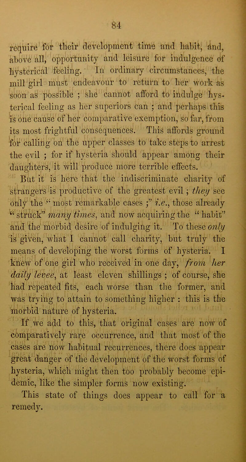 require for their development time nnd habit, &nd, above all, opportunity and leisure for indulgence of hysterical feeling. In ordinary circumstances, the mill girl must endeavour to return to her work as soon as possible ; she cannot afford to indulge hys- terical feeling as her superiors can ; and perhaps this is one cause of her comparative exemption, so far, from its most frightful consequences. This affords ground for calling on the upper classes to take steps to arrest the evil ; for if hysteria should appear among their daughters, it will produce more terrible effects. But it is here that the indiscriminate charity of strangers is productive of the greatest evil; they see only the “ most remarkable cases i.e., those already “ struck” many times, and now acquiring the u habit” and the morbid desire of indulging it. To these only is given, what I cannot call charity, but truly the means of developing the worst forms of hysteria. I knew of one girl who received in one day, from her daily levee, at least eleven shillings ; of course, she had repeated fits, each worse than the former, and was trying to attain to something higher : this is the morbid nature of hysteria. If we add to this, that original cases are now of comparatively rare occurrence, and that most of the cases are now habitual recurrences, there does appear great danger of the development of the worst forms of hysteria, which might then too probably become epi- demic, like the simpler forms now existing. This state of things does appear to call for a remedy.