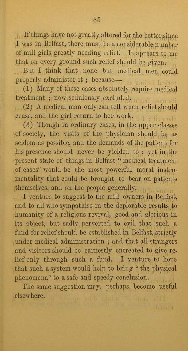 If things have not greatly altered for the better:since I was in Belfast, there must he a considerable number of mill girls greatly needing relief. It appears to me that on every ground such relief should be given. But I think that none but medical men could properly administer it ; because— (1) Many of these cases absolutely require medical treatment ; now sedulously excluded. (2) A medical man only can tell when relief should cease, and the girl return to her work. (3) Though in ordinary cases, in the upper classes of society, the visits of the physician should be as seldom as possible, and the demands of the patient for his presence should never be yielded to ; yet in the present state of things in Belfast “ medical treatment of cases” would be the most powerful moral instru- mentality that could be brought to bear on patients themselves, and on the people generally. I venture to suggest to the mill owners in Belfast, and to all who sympathise in the deplorable results to humanity of a religious revival, good and glorious in its object, but sadly perverted to evil, that such a fund for relief should be established in Belfast, strictly under medical administration ; and that all strangers and visitors should be earnestly entreated to give re- lief only through such a fund. I venture to hope that such a system would help to bring “ the physical phenomena” to a safe and speedy conclusion. The same suggestion may, perhaps, become useful elsewhere.