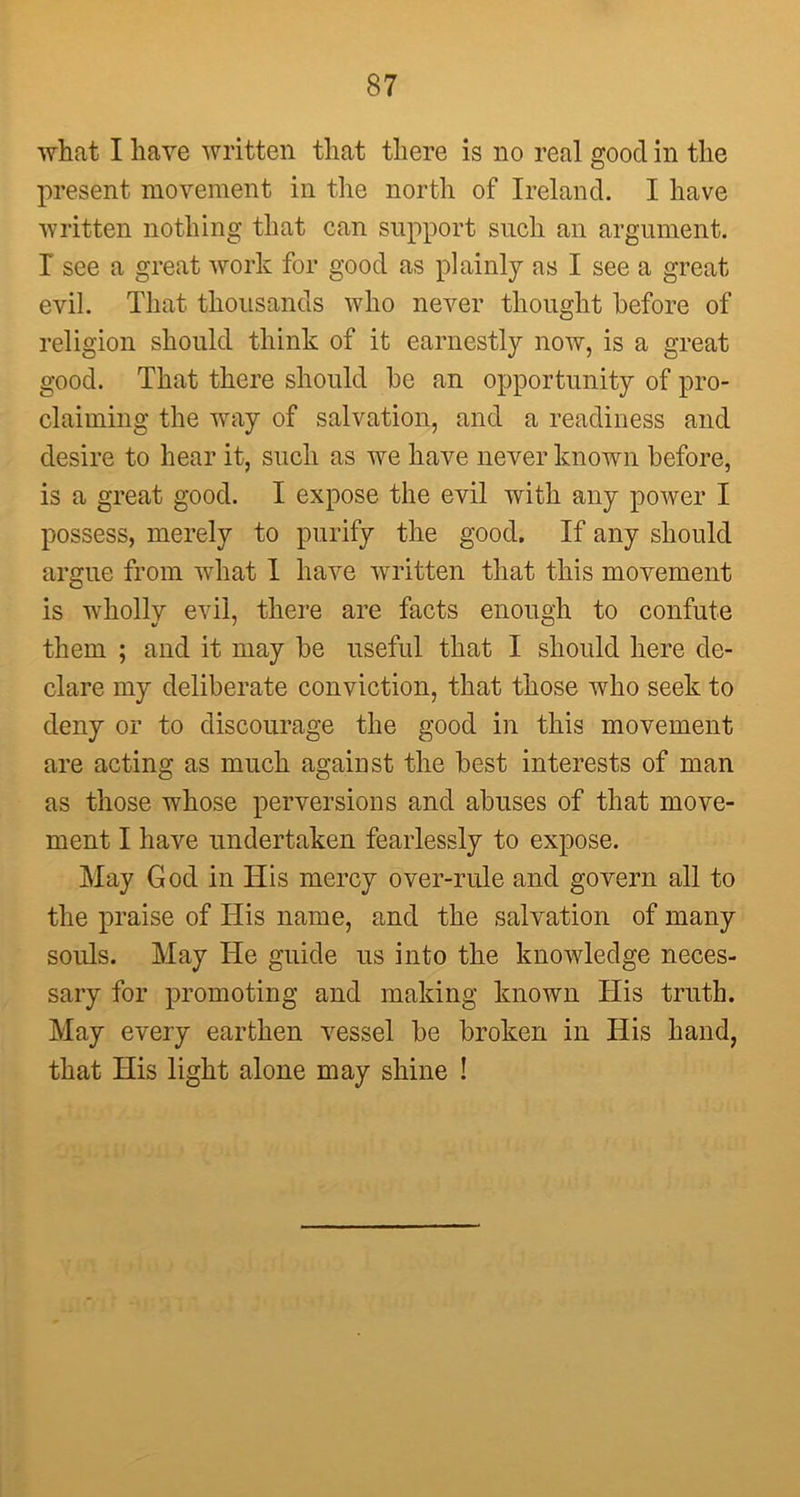 what I have written that there is no real good in the present movement in the north of Ireland. I have written nothing that can support such an argument. T see a great work for good as plainly as I see a great evil. That thousands who never thought before of religion should think of it earnestly now, is a great good. That there should he an opportunity of pro- claiming the way of salvation, and a readiness and desire to hear it, such as we have never known before, is a great good. I expose the evil with any power I possess, merely to purify the good. If any should argue from what I have written that this movement is wholly evil, there are facts enough to confute them ; and it may be useful that I should here de- clare my deliberate conviction, that those who seek to deny or to discourage the good in this movement are acting as much against the best interests of man as those whose perversions and abuses of that move- ment I have undertaken fearlessly to expose. May God in His mercy over-rule and govern all to the praise of His name, and the salvation of many souls. May He guide us into the knowledge neces- sary for promoting and making known His truth. May every earthen vessel be broken in His hand, that His light alone may shine !