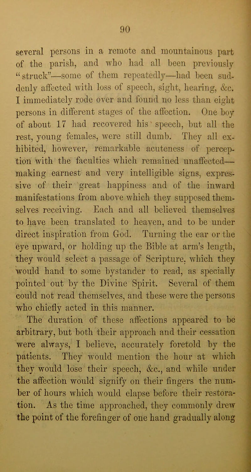 several persons in a remote and mountainous part of the parish, and who had all been previously “struck”—some of them repeatedly—had been sud- denly affected with loss of speech, sight, hearing, &c. I immediately rode over and found no less than eight persons in different stages of the affection. One boy of about 17 had recovered his speech, but all the rest, young females, were still dumb. They all ex- hibited, however, remarkable acuteness of percep- tion with the faculties which remained unaffected— making earnest and very intelligible signs, expres- sive of their great happiness and of the inward manifestations from above which they supposed them- selves receiving. Each and all believed themselves to have been translated to heaven, and to be under direct inspiration from God. Turning the ear or the eye upward, or holding up the Bible at arm’s length, they would select a passage of Scripture, which they would hand to some bystander to read, as specially pointed out by the Divine Spirit. Several of them could not read themselves, and these were the persons who chiefly acted in this manner. The duration of these affections appeared to be arbitrary, but both their approach and their cessation were always, I belieAre, accurately foretold by the patients. They would mention the hour at which they would lose their speech, &c., and while under the affection would signify on their fingers the num- ber of hours which would elapse before their restora- tion. As the time approached, they commonly drew the point of the forefinger of one hand gradually along