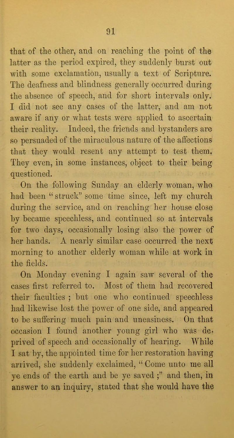 that of the other, and on reaching the point of the latter as the period expired, they suddenly burst out with some exclamation, usually a text of Scripture. The deafness and blindness generally occurred during the absence of speech, and for short intervals only. I did not see any cases of the latter, and am not aware if any or what tests were applied to ascertain their reality. Indeed, the friends and bystanders are so persuaded of the miraculous nature of the affections that they would resent any attempt to test them. They even, in some instances, object to their being questioned. On the following Sunday an elderly woman, who had been “ struck” some time since, left my church during the service, and on reaching her house close by became speechless, and continued so at intervals for two days, occasionally losing also the power of her hands. A nearly similar case occurred the next morning to another elderly woman while at work in the fields. On Monday evening I again saw several of the cases first referred to. Most of them had recovered their faculties ; but one who continued speechless had likewise lost the power of one side, and appeared to be suffering much pain and uneasiness. On that occasion I found another young girl who was de< prived of speech and occasionally of hearing. While I sat by, the appointed time for her restoration having arrived, she suddenly exclaimed, “ Come unto me all ye ends of the earth and be ye saved and then, in answer to an inquiry, stated that she would have the