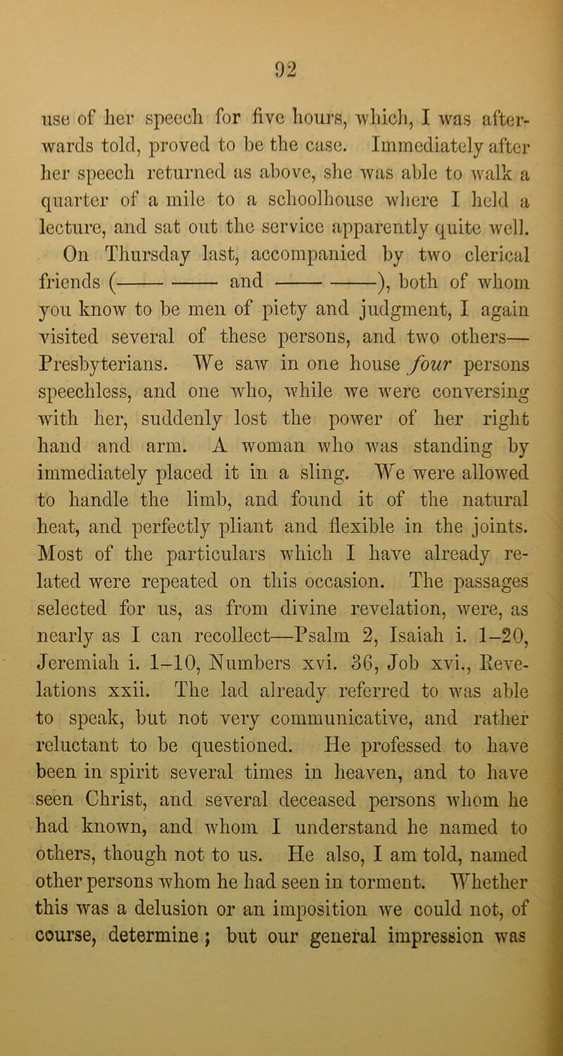 use of her speech for five hours, -which, I was after- wards told, proved to be the case. Immediately after her speech returned as above, she was able to walk a quarter of a mile to a schoolhouse where I held a lecture, and sat out the service apparently quite well. On Thursday last, accompanied by two clerical friends ( and ), both of whom you know to be men of piety and judgment, I again visited several of these persons, and two others— Presbyterians. We saw in one house four persons speechless, and one who, while we were conversing with her, suddenly lost the power of her right hand and arm. A woman who was standing by immediately placed it in a sling. We were allowed to handle the limb, and found it of the natural heat, and perfectly pliant and flexible in the joints. Most of the particulars which I have already re- lated were repeated on this occasion. The passages selected for us, as from divine revelation, were, as nearly as I can recollect—Psalm 2, Isaiah i. 1-20, Jeremiah i. 1-10, Numbers xvi. 36, Job xvi., Reve- lations xxii. The lad already referred to was able to speak, but not very communicative, and rather reluctant to be questioned. He professed to have been in spirit several times in heaven, and to have seen Christ, and several deceased persons whom he had known, and whom I understand he named to others, though not to us. He also, I am told, named other persons whom he had seen in torment. Whether this was a delusion or an imposition we could not, of course, determine; but our general impression was