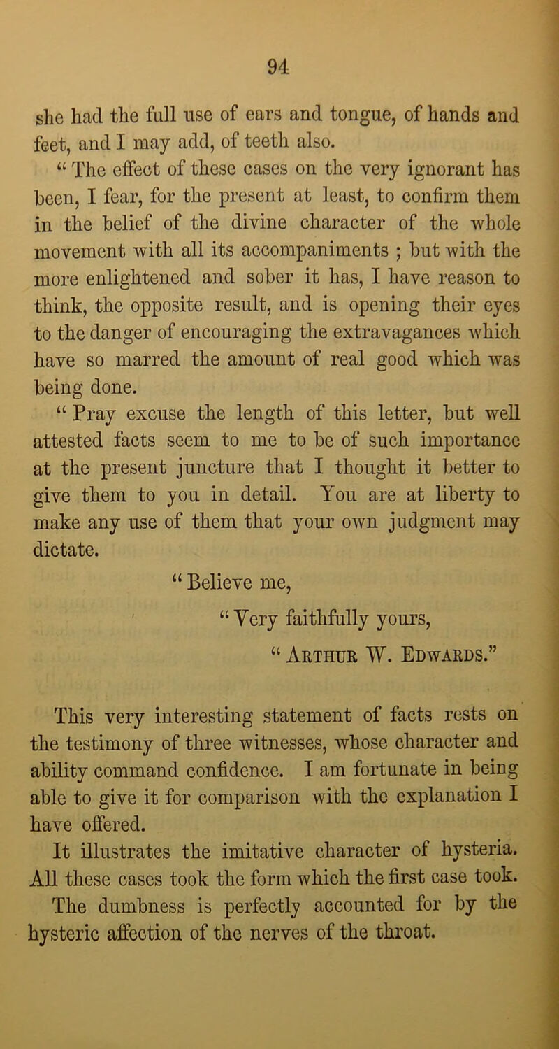 she had the full use of ears and tongue, of hands and feet, and I may add, of teeth also. “ The effect of these cases on the very ignorant has been, I fear, for the present at least, to confirm them in the belief of the divine character of the whole movement with all its accompaniments ; but with the more enlightened and sober it has, I have reason to think, the opposite result, and is opening their eyes to the danger of encouraging the extravagances which have so marred the amount of real good which was being done. “ Pray excuse the length of this letter, but well attested facts seem to me to be of such importance at the present juncture that I thought it better to give them to you in detail. You are at liberty to make any use of them that your own judgment may dictate. “ Believe me, “ Very faithfully yours, “ Arthur W. Edwards.” This very interesting statement of facts rests on the testimony of three witnesses, whose character and ability command confidence. I am fortunate in being able to give it for comparison with the explanation I have offered. It illustrates the imitative character of hysteria. All these cases took the form which the first case took. The dumbness is perfectly accounted for by the hysteric affection of the nerves of the throat.