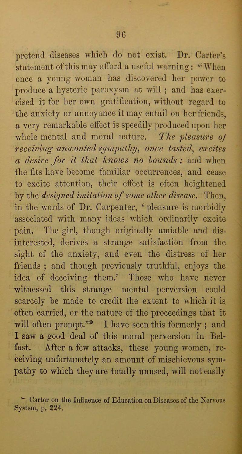 9G pretend diseases which do not exist. Dr. Carter’s statement of this may afford a useful warning: “When once a young woman has discovered her power to produce a hysteric paroxysm at will ; and has exer- cised it for her own gratification, without regard to the anxiety or annoyance it may entail on her friends, a very remarkable effect is speedily produced upon her whole mental and moral nature. The pleasure of receiving unwonted sympathy, once tasted, excites a desire for it that knows no bounds; and when the fits have become familiar occurrences, and cease to excite attention, their effect is often heightened by the designed imitation of some other disease. Then, in the words of Dr. Carpenter, ‘ pleasure is morbidly associated with many ideas which ordinarily excite pain. The girl, though originally amiable and dis- interested, derives a strange satisfaction from the sight of the anxiety, and even the distress of her friends ; and though previously truthful, enjoys the idea of deceiving them.’ Those who have never witnessed this strange mental perversion could scarcely be made to credit the extent to which it is often carried, or the nature of the proceedings that it will often prompt.7’* I have seen this formerly ; and I saw a good deal of this moral perversion in Bel- fast. After a few attacks, these young women, re- ceiving unfortunately an amount of mischievous sym- pathy to which they are totally unused, will not easily w Carter on tho Influence of Education on Diseases of the Nervous System, p, 224.