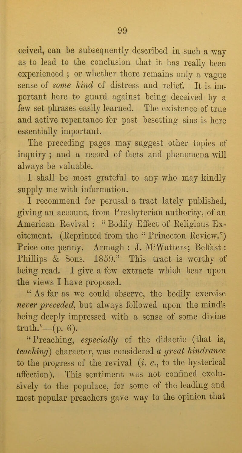 ceived, can be subsequently described in such a way as to lead to the conclusion that it lias really been experienced ; or whether there remains only a vague sense of some kind of distress and relief. It is im- portant here to guard against being deceived by a few set phrases easily learned. The existence of true and active repentance for past besetting sins is here essentially important. The preceding pages may suggest other topics of inquiry ; and a record of facts and phenomena will always be valuable. I shall be most grateful to any who may kindly supply me with information. I recommend for perusal a tract lately published, giving an account, from Presbyterian authority, of an American Revival : “ Bodily Effect of Religious Ex- citement. (Reprinted from the “ Princeton Review.’7) Price one penny. Armagh : J. M‘Watters; Belfast: Phillips & Sons. 1859.” This tract is worthy of being read. I give a few extracts which bear upon the views I have proposed. “ As far as we could observe, the bodily exercise never preceded, but always followed upon the mind’s being deeply impressed with a sense of some divine truth.”—(p. 6). “Preaching, especially of the didactic (that is, teaching) character, was considered a great hindrance to the progress of the revival (i. e., to the hysterical affection). This sentiment was not confined exclu- sively to the populace, for some of the leading and most popular preachers gave way to the opinion that