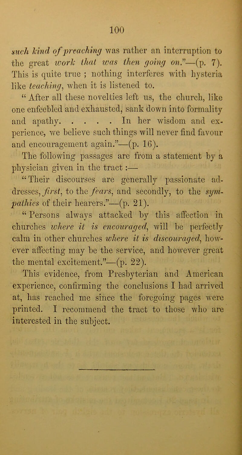 such kind of preaching was rather an interruption to the great work that was then going on.”—(p. 7). This is quite true ; nothing interferes with hysteria like teaching, when it is listened to. “ After all these novelties left us, the church, like one enfeebled and exhausted, sank down into formality and apathy In her wisdom and ex- perience, we believe such things will never find favour and encouragement again.”—(p. 16). The following passages are from a statement by a physician given in the tract:— “ Their discourses are generally passionate ad- dresses,//^, to the fears, and secondly, to the sym- pathies of their hearers.”—(p. 21). “ Persons always attacked by this affection in churches where it is encouraged', will be perfectly calm in other churches where it is discouraged, how- ever affecting may be the service, and however great the mental excitement.”—(p. 22). This evidence, from Presbyterian and American experience, confirming the conclusions I had arrived at, has reached me since the foregoing pages were printed. I recommend the tract to those who are interested in the subject.