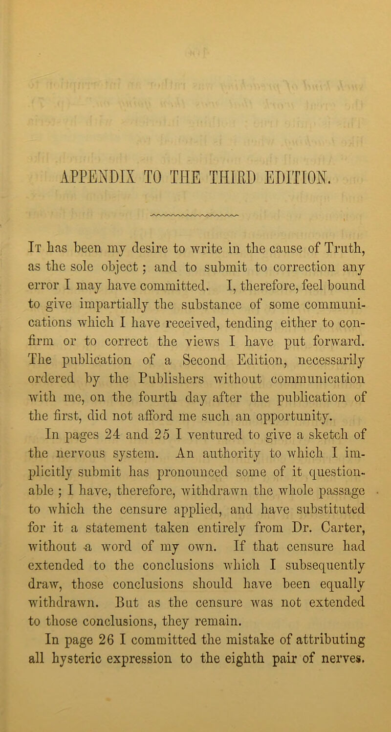 APPENDIX TO THE THIRD EDIT [ON. It lias been my desire to write in tlie cause of Truth, as the sole object; and to submit to correction any error I may have committed. I, therefore, feel bound to give impartially the substance of some communi- cations which I have received, tending either to con- firm or to correct the views I have put forward. The publication of a Second Edition, necessarily ordered by the Publishers without communication with me, on the fourth day after the publication of the first, did not afford me such an opportunity. In pages 24 and 25 I ventured to give a sketch of the nervous system. An authority to which I im- plicitly submit has pronounced some of it question- able ; I have, therefore, withdrawn the whole passage to which the censure applied, and have substituted for it a statement taken entirely from Dr. Carter, without a word of my own. If that censure had extended to the conclusions which I subsequently draw, those conclusions should have been equally withdrawn. But as the censure was not extended to those conclusions, they remain. In page 26 1 committed the mistake of attributing all hysteric expression to the eighth pair of nerves.