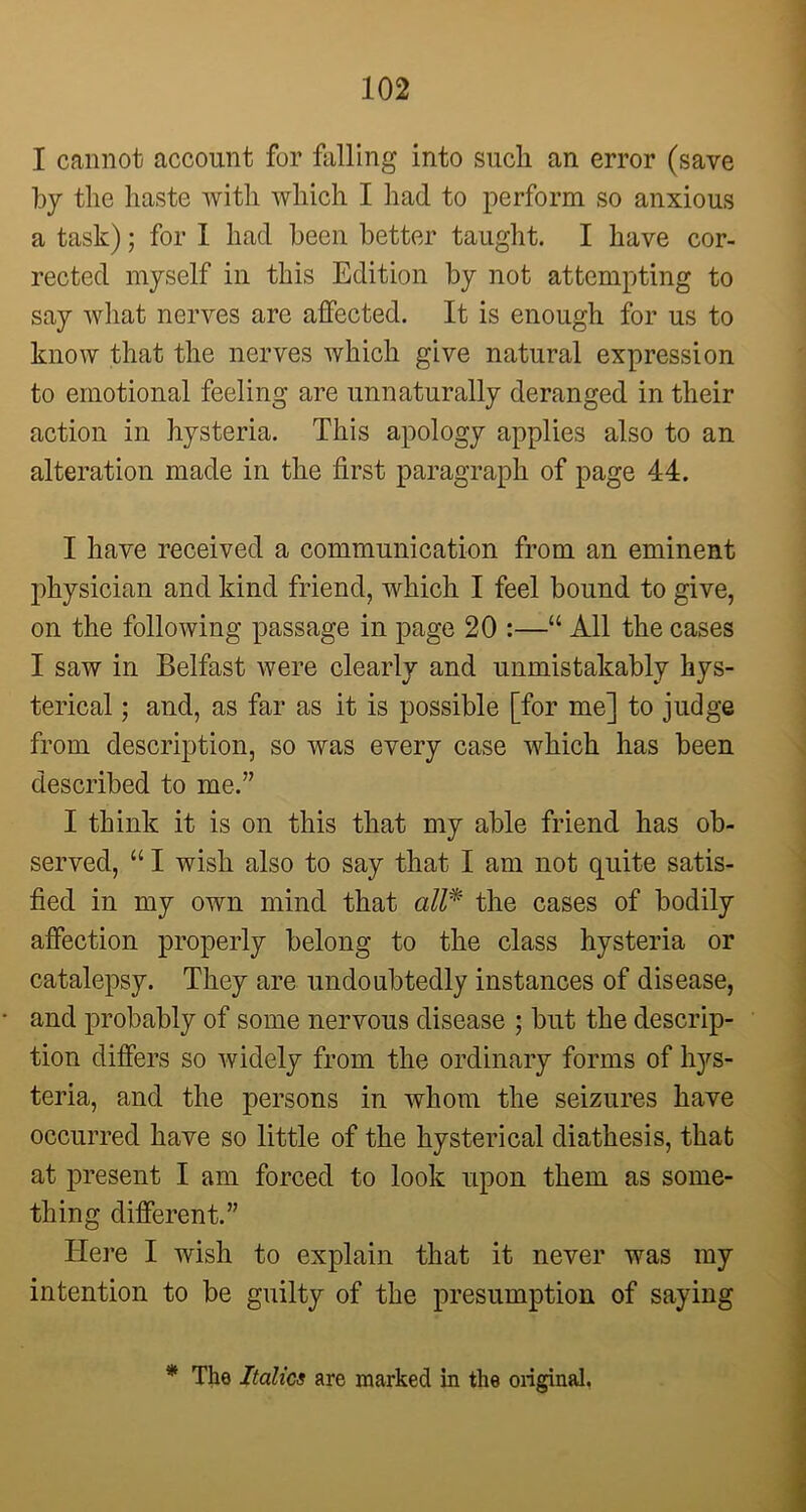 I cannot account for falling into such an error (save by the haste with which I had to perform so anxious a task); for 1 had been better taught. I have cor- rected myself in this Edition by not attempting to say what nerves are affected. It is enough for us to know that the nerves which give natural expression to emotional feeling are unnaturally deranged in their action in hysteria. This apology applies also to an alteration made in the first paragraph of page 44. I have received a communication from an eminent physician and kind friend, which I feel bound to give, on the following passage in page 20 :—“ All the cases I saw in Belfast were clearly and unmistakably hys- terical ; and, as far as it is possible [for me] to judge from description, so was every case which has been described to me.” I think it is on this that my able friend has ob- served, “ I wish also to say that I am not quite satis- fied in my own mind that all* the cases of bodily affection properly belong to the class hysteria or catalepsy. They are undoubtedly instances of disease, and probably of some nervous disease ; but the descrip- tion differs so widely from the ordinary forms of hys- teria, and the persons in whom the seizures have occurred have so little of the hysterical diathesis, that at present I am forced to look upon them as some- thing different.” Here I wish to explain that it never was my intention to be guilty of the presumption of saying