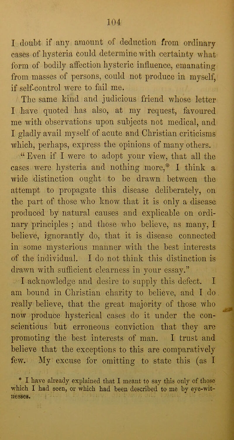 I doubt if any amount of deduction from ordinary cases of hysteria could determine with certainty what form of bodily affection hysteric influence, emanating from masses of persons, could not produce in myself, if self-control were to fail me. The same kind and judicious friend whose letter I have quoted has also, at my request, favoured me with observations upon subjects not medical, and I gladly avail myself of acute and Christian criticisms which, perhaps, express the opinions of many others. “ Even if I were to adopt your view, that all the cases were hysteria and nothing more,* I think a wide distinction ought to be drawn between the attempt to propagate this disease deliberately, on the part of those who know that it is only a disease produced by natural causes and explicable on ordi- nary principles ; and those who believe, as many, I believe, ignorantly do, that it is disease connected in some mysterious manner with the best interests of the individual. I do not think this distinction is drawn with sufficient clearness in your essay.” I acknowledge and desire to supply this defect. I am bound in Christian charity to believe, and I do really believe, that the great majority of those who now produce hysterical cases do it under the con- scientious but erroneous conviction that they are promoting the best interests of man. I trust and believe that the exceptions to this are comparatively few. My excuse for omitting to state this (as I * I have already explained that I meant to say this only of those- •which I had seen, or which had been described to me by eye-wit- nesses.