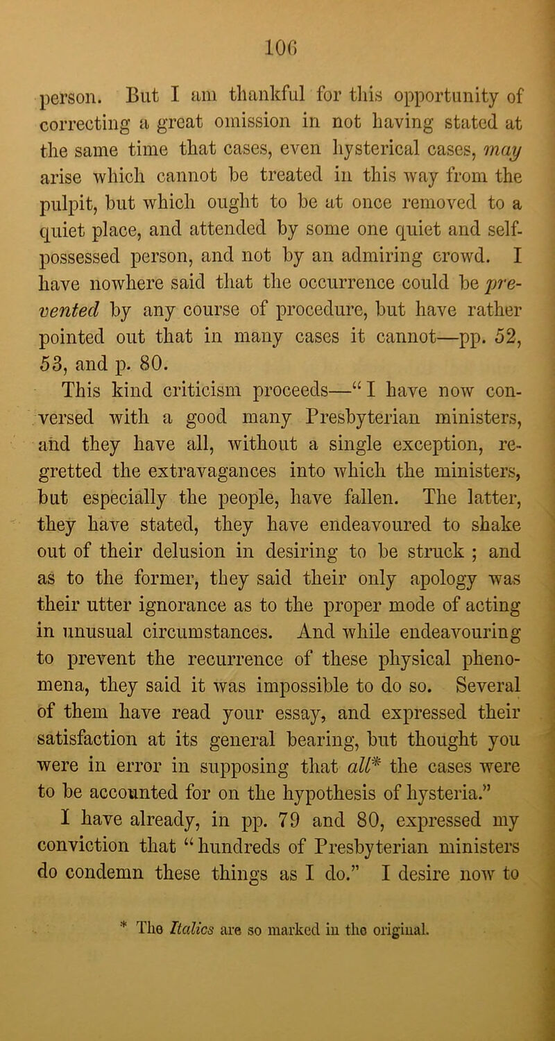 10(1 person. But I am thankful for this opportunity of correcting a great omission in not having stated at the same time that cases, even hysterical cases, may arise which cannot be treated in this way from the pulpit, but which ought to be at once removed to a quiet place, and attended by some one quiet and self- possessed person, and not by an admiring crowd. I have nowhere said that the occurrence could be pre- vented by any course of procedure, but have rather pointed out that in many cases it cannot—pp. 52, 53, and p. 80. This kind criticism proceeds—“ I have now con- versed with a good many Presbyterian ministers, and they have all, without a single exception, re- gretted the extravagances into which the ministers, but especially the people, have fallen. The latter, they have stated, they have endeavoured to shake out of their delusion in desiring to be struck ; and as to the former, they said their only apology was their utter ignorance as to the proper mode of acting in unusual circumstances. And while endeavouring to prevent the recurrence of these physical pheno- mena, they said it was impossible to do so. Several of them have read your essay, and expressed their satisfaction at its general bearing, but thought you were in error in supposing that all* the cases were to be accounted for on the hypothesis of hysteria.” I have already, in pp. 79 and 80, expressed my conviction that “hundreds of Presbyterian ministers do condemn these things as I do.” I desire now to