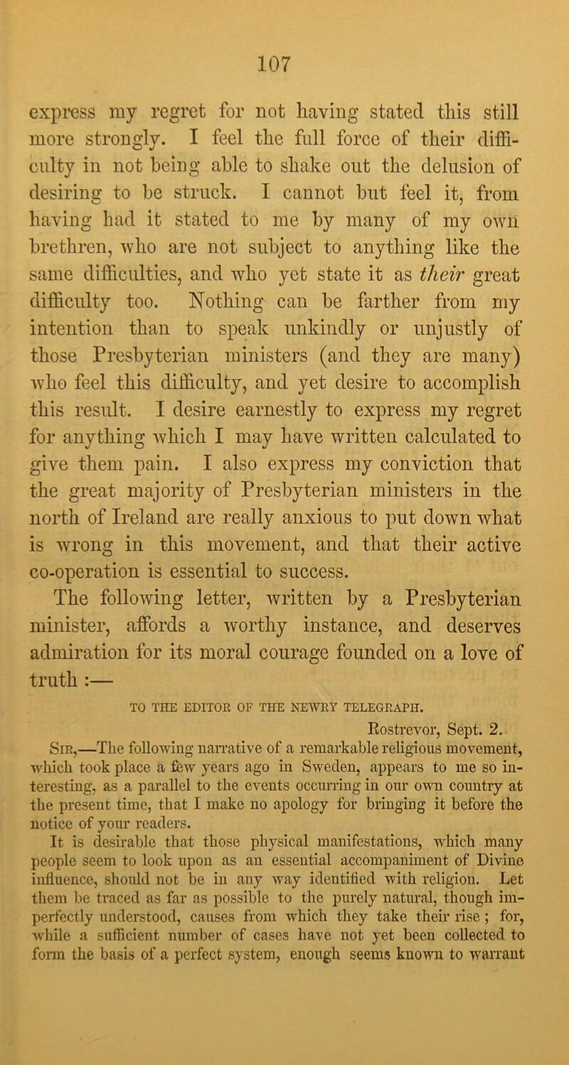 express my regret for not having stated this still more strongly. I feel the full force of their diffi- culty in not being able to shake out the delusion of desiring to be struck. I cannot but feel it, from having had it stated to me by many of my own brethren, who are not subject to anything like the same difficulties, and who yet state it as their great difficulty too. Nothing can be farther from my intention than to speak unkindly or unjustly of those Presbyterian ministers (and they are many) who feel this difficulty, and yet desire to accomplish this result. I desire earnestly to express my regret for anything which I may have written calculated to give them pain. I also express my conviction that the great majority of Presbyterian ministers in the north of Ireland are really anxious to put down what is wrong in this movement, and that their active co-operation is essential to success. The following letter, written by a Presbyterian minister, affords a worthy instance, and deserves admiration for its moral courage founded on a love of truth :— TO THE EDITOR OF THE NEWRY TELEGRAPH. Rostrevor, Sept. 2. Sir,—The following narrative of a remarkable religious movement, which took place a few years ago in Sweden, appears to me so in- teresting, as a parallel to the events occurring in our own country at the present time, that I make no apology for bringing it before the notice of your readers. It is desirable that those physical manifestations, which many people seem to look upon as an essential accompaniment of Divine influence, should not be in any way identified with religion. Let them be traced as far as possible to the purely natural, though im- perfectly understood, causes from which they take their rise; for, while a sufficient number of cases have not yet been collected to fonn the basis of a perfect system, enough seems known to warrant