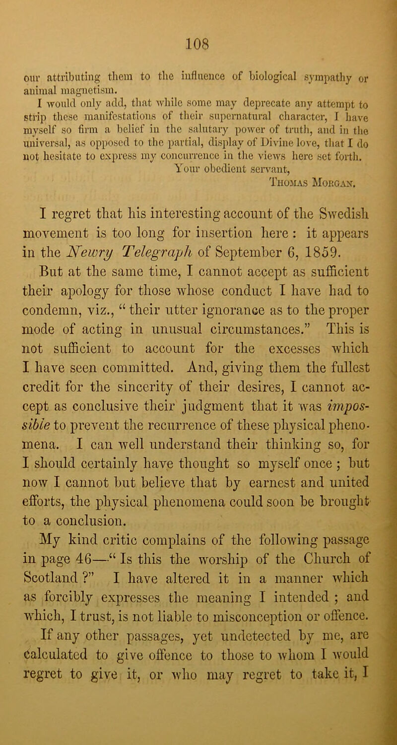 our attributing them to the influence of biological sympathy or animal magnetism. I would only add, that while some may deprecate any attempt to strip these manifestations of their supernatural character, I have myself so firm a belief in the salutary power of truth, and in the universal, as opposed to the partial, display of Divine love, that I do not hesitate to express my concurrence in the views here set forth. Your obedient servant, Thomas Morgan. I regret that his interesting account of the Swedish movement is too long for insertion here : it appears in the JSfewry Telegraph of September 6, 1859. But at the same time, I cannot accept as sufficient their apology for those whose conduct I have had to condemn, viz., “ their utter ignorance as to the proper mode of acting in unusual circumstances.” This is not sufficient to account for the excesses which I have seen committed. And, giving them the fullest credit for the sincerity of their desires, I cannot ac- cept as conclusive their judgment that it was impos- sible to prevent the recurrence of these physical pheno- mena. I can well understand their thinking so, for I should certainly have thought so myself once ; hut now I cannot but believe that by earnest and united efforts, the physical phenomena could soon be brought to a conclusion. My kind critic complains of the following passage in page 46—“ Is this the worship of the Church of Scotland ?” I have altered it in a manner which as forcibly expresses the meaning I intended ; and which, I trust, is not liable to misconception or offence. If any other passages, yet undetected by me, are Calculated to give offence to those to whom I would regret to give it, or who may regret to take it, I