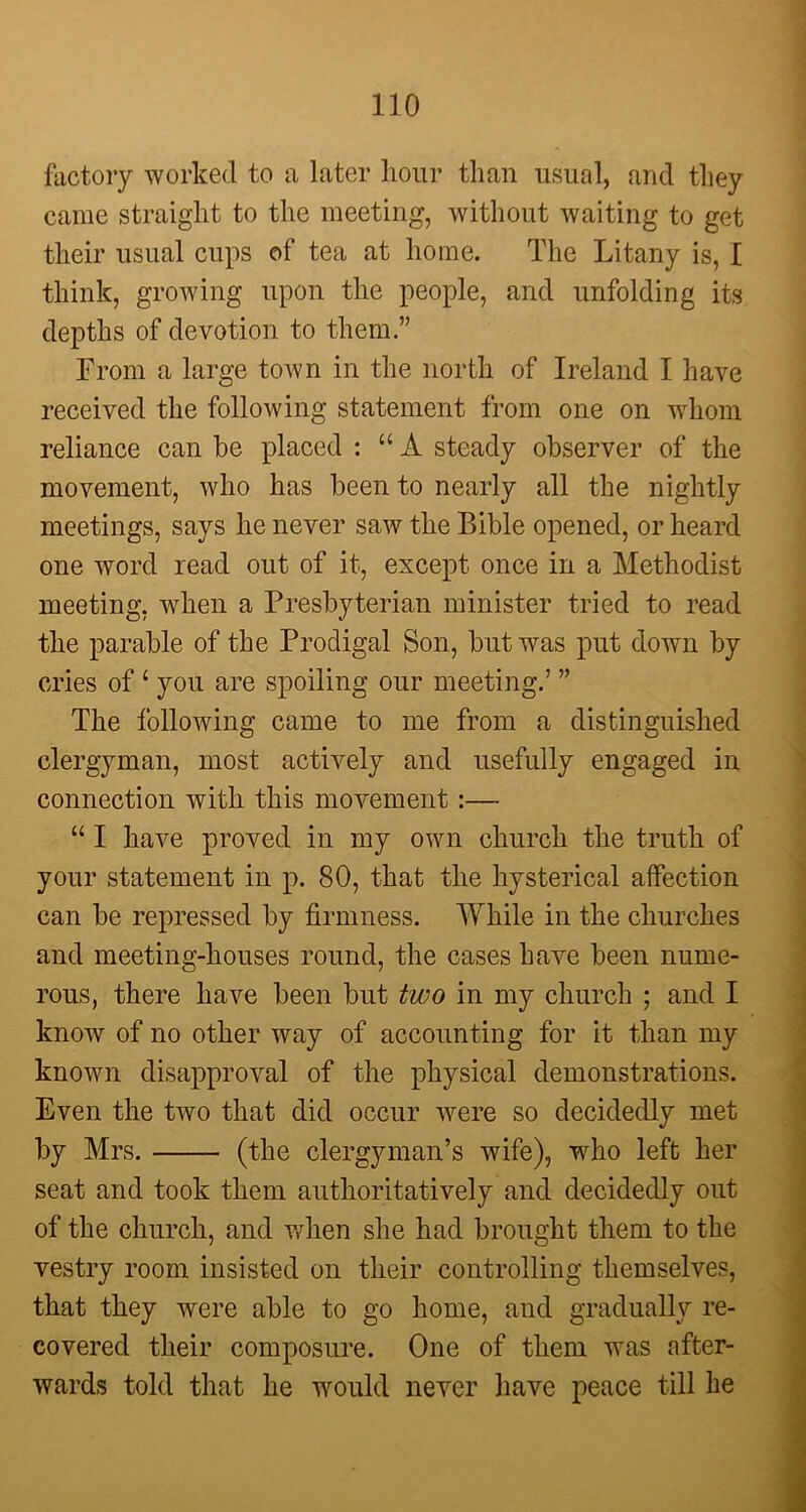 factory worked to a later hour than usual, and they came straight to the meeting, without waiting to get their usual cups of tea at home. The Litany is, I think, growing upon the people, and unfolding its depths of devotion to them” From a large town in the north of Ireland I have received the following statement from one on whom reliance can be placed : “A steady observer of the movement, who has been to nearly all the nightly meetings, says he never saw the Bible opened, or heard one word read out of it, except once in a Methodist meeting, when a Presbyterian minister tried to read the parable of the Prodigal Son, but was put down by cries of 1 you are spoiling our meeting.’ ” The following came to me from a distinguished clergyman, most actively and usefully engaged in connection with this movement:— “ I have proved in my own church the truth of your statement in p. 80, that the hysterical affection can be repressed by firmness. While in the churches and meeting-houses round, the cases have been nume- rous, there have been but two in my church ; and I know of no other way of accounting for it than my known disapproval of the physical demonstrations. Even the two that did occur were so decidedly met by Mrs. (the clergyman’s wife), who left her seat and took them authoritatively and decidedly out of the church, and when she had brought them to the vestry room insisted on their controlling themselves, that they were able to go home, and gradually re- covered their composure. One of them was after- wards told that he would never have peace till he