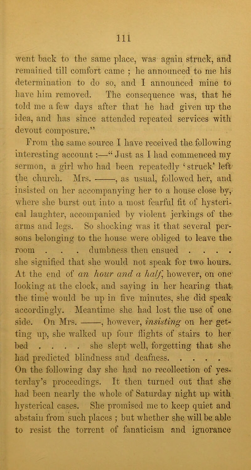 went back to the same place, was again struck, and remained till comfort came ; lie announced to me his determination to do so, and I announced mine to have him removed. The consequence was, that he told me a few days after that lie had given up the idea, and has since attended repeated services with devout composure.” From the same source I have received the following interesting account:—“ Just as I had commenced my sermon, a girl who had been repeatedly 4 struck’ left the church. Mrs. , as usual, followed her, and insisted on her accompanying her to a house close by, where she burst out into a most fearful fit of hysteri- cal laughter, accompanied by violent jerkings of the arms and legs. So shocking was it that several per- sons belonging to the house were obliged to leave the room . . . dumbness then ensued .... she signified that she would not speak for two hours. At the end of an hour and a half, however, on one looking at the clock, and saying in her hearing that the time would be up in five minutes, she did speak accordingly. Meantime she had lost the use of one side. On Mrs. , however, insisting on her get- ting up, she walked up lour flights of stairs to her bed .... she slept well, forgetting that she had predicted blindness and deafness On the following day she had no recollection of yes- terday’s proceedings. It then turned out that she had been nearly the whole of Saturday night up with hysterical cases. She promised me to keep quiet and abstain from such places ; but whether she will be able to resist the torrent of fanaticism and ignorance