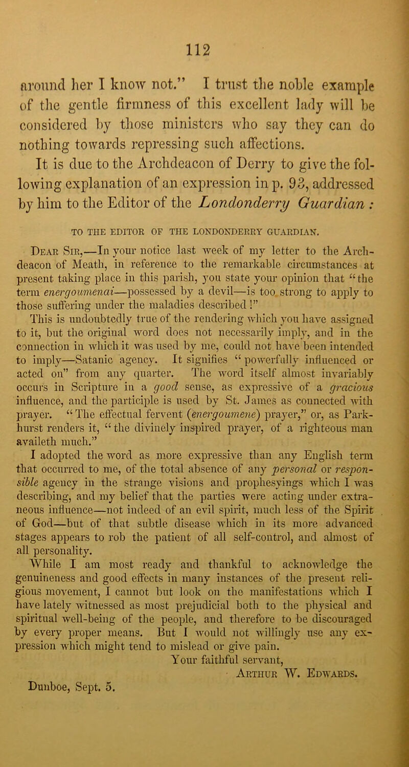 around her I know not.” I trust the noble example of the gentle firmness of this excellent lady will be considered by those ministers who say they can do nothing towards repressing such affections. It is due to the Archdeacon of Derry to give the fol- lowing explanation of an expression in p. 93, addressed by him to the Editor of the Londonderry Guardian : TO THE EDITOR OF THE LONDONDERRY GUARDIAN. Dear Sir,—In your notice last week of my letter to the Arch- deacon of Meath, in reference to the remarkable circumstances at present taking place in this parish, you state your opinion that “the term energoumenai—possessed by a devil—is too. strong to apply to those suffering under the maladies described!” This is undoubtedly true of the rendering which you have assigned to it, but the original word does not necessarily imply, and in the connection in which it was used by me, could not have been intended to imply—Satanic agency. It signifies “ powerfully influenced or acted on” from any quarter. The word itself almost invariably occurs in Scripture in a good sense, as expressive of a gracious influence, and the participle is used by St. James as connected with prayer. “ The effectual fervent (energoumene) prayer,” or, as Park- hurst renders it, “ the divinely inspired prayer, of a righteous man availeth much.” I adopted the word as more expressive than any English term that occurred to me, of the total absence of any personal or respon- sible agency in the strange visions and prophesyings which I was describing, and my belief that the parties were acting under extra- neous influence—not indeed of an evil spirit, much less of the Spirit of God—but of that subtle disease which in its more advanced stages appears to rob the patient of all self-control, and almost of all personality. While I am most ready and thankful to acknowledge the genuineness and good effects in many instances of the present reli- gious movement, I cannot but look on the manifestations which I have lately witnessed as most prejudicial both to the physical and spiritual well-being of the people, and therefore to be discouraged by every proper means. But I would not willingly use any ex- pression which might tend to mislead or give pain. Your faithful servant, Arthur W. Edwards. Dunboe, Sept. 5.