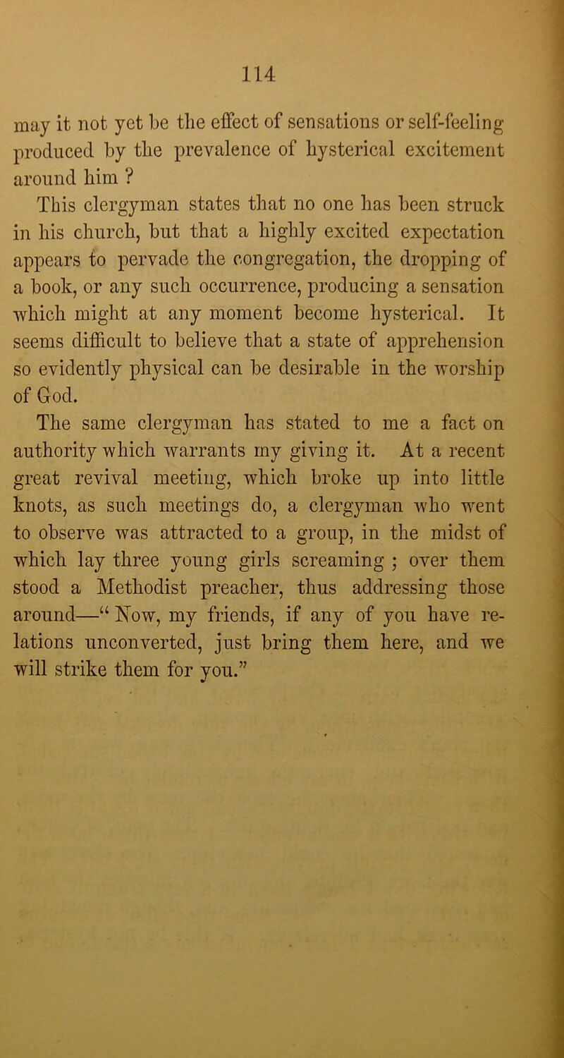 may it not yet be the effect of sensations or self-feeling produced by the prevalence of hysterical excitement around him ? This clergyman states that no one has been struck in his church, but that a highly excited expectation appears to pervade the congregation, the dropping of a book, or any such occurrence, producing a sensation which might at any moment become hysterical. It seems difficult to believe that a state of apprehension so evidently physical can be desirable in the worship of God. The same clergyman has stated to me a fact on authority which warrants my giving it. At a recent great revival meeting, which broke up into little knots, as such meetings do, a clergyman who went to observe was attracted to a group, in the midst of which lay three young girls screaming ; over them stood a Methodist preacher, thus addressing those around—“ Now, my friends, if any of you have re- lations unconverted, just bring them here, and we will strike them for you.”