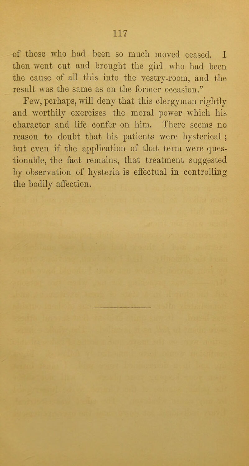 of those who had been so much moved ceased. I then went out and brought the girl who had been the cause of all this into the vestry-room, and the result was the same as on the former occasion.” Few, perhaps, will deny that this clergyman rightly and worthily exercises the moral power which his character and life confer on him. There seems no reason to doubt that his patients were hysterical ; hut even if the application of that term were ques- tionable, the fact remains, that treatment suggested by observation of hysteria is effectual in controlling the bodily affection.