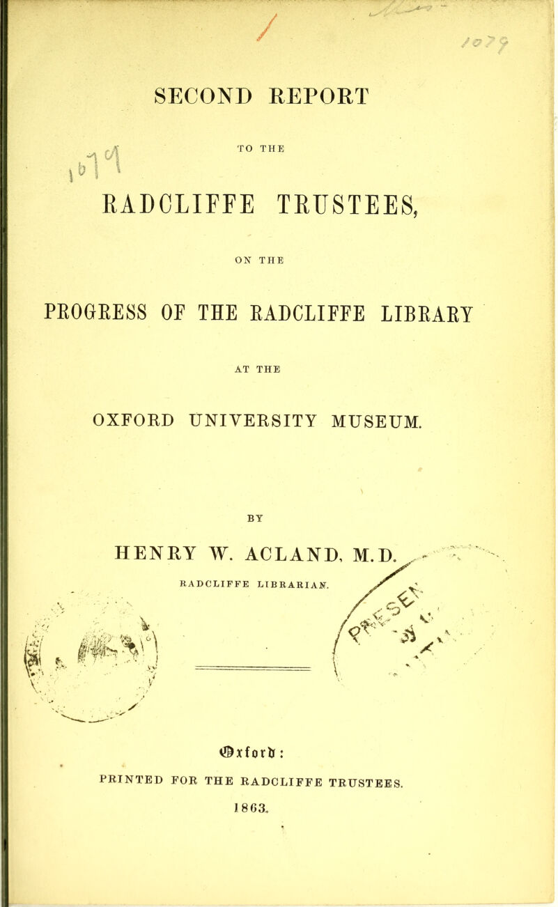 SECOND REPORT RADCLIFFE TRUSTEES, ON THE PROGRESS OP THE RADCLIFFE LIBRARY AT THE OXFOED UNIVERSITY MUSEUM. #xforfc: PRINTED FOR THE RADCLIFFE TRUSTEES,