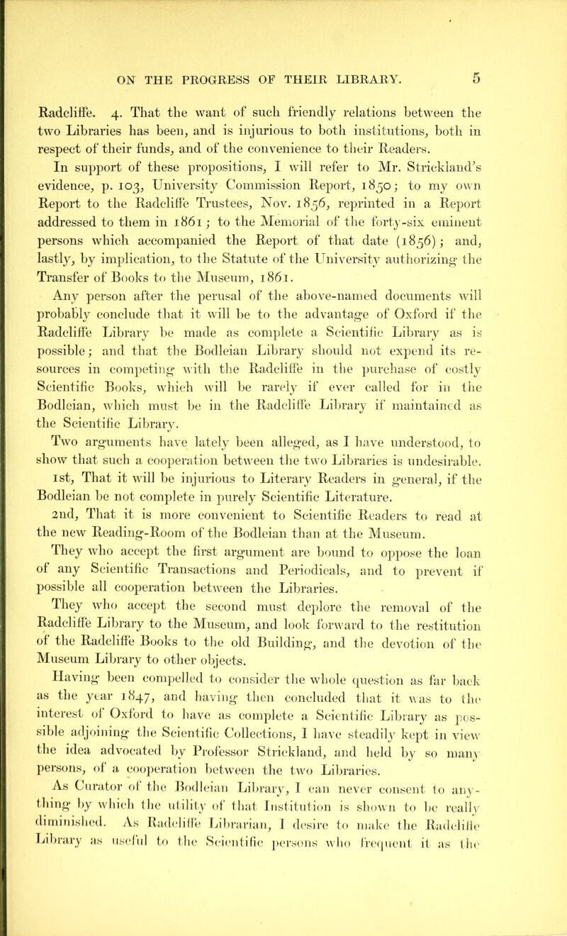 Radcliffe. 4. That the want of such friendly relations between the two Libraries has been, and is injurious to both institutions, both in respect of their funds, and of the convenience to their Readers. In support of these propositions, I will refer to Mr. Strickland's evidence, p. 103, University Commission Report, 1850; to my own Report to the Radcliffe Trustees, Nov. 1856, reprinted in a Report addressed to them in 1861; to the Memorial of the forty-six eminent persons which accompanied the Report of that date (1856); and, lastly, by implication, to the Statute of the University authorizing* the Transfer of Books to the Museum, 1861. Any person after the perusal of the above-named documents will probably conclude that it will be to the advantage of Oxford if the Radcliffe Library be made as complete a Scientific Library as is possible; and that the Bodleian Library should not expend its re- sources in competing with the Radcliffe in the purchase of costly Scientific Books, which will be rarely if ever called for in the Bodleian, which must be in the Radcliffe Library if maintained as the Scientific Library. Two arguments have lately been alleged, as I have understood, to show that such a cooperation between the two Libraries is undesirable. 1st, That it will be injurious to Literary Readers in general, if the Bodleian be not complete in purely Scientific Literature. 2nd, That it is more convenient to Scientific Readers to read at the new Reading-Room of the Bodleian than at the Museum. They who accept the first argument are bound to oppose the loan of any Scientific Transactions and Periodicals, and to prevent if possible all cooperation between the Libraries. They who accept the second must deplore the removal of the Radcliffe Library to the Museum, and look forward to the restitution of the Radcliffe Books to the old Building, and the devotion of the Museum Library to other objects. Plaving been compelled to consider the whole question as far back as the year 1847, and having then concluded that it was to the interest of Oxford to have as complete a Scientific Library as pos- sible adjoining the Scientific Collections, I have steadily kept in view the idea advocated by Professor Strickland, and held by so many persons, of a cooperation between the two Libraries. As Curator of the Bodleian Library, 1 can never consent to any- thing by which the utility of that Institution is shown to be really diminished. As Radcliffe Librarian, I desire to make the Radcliffe Library as useful to the Scientific persons who frequent it as the