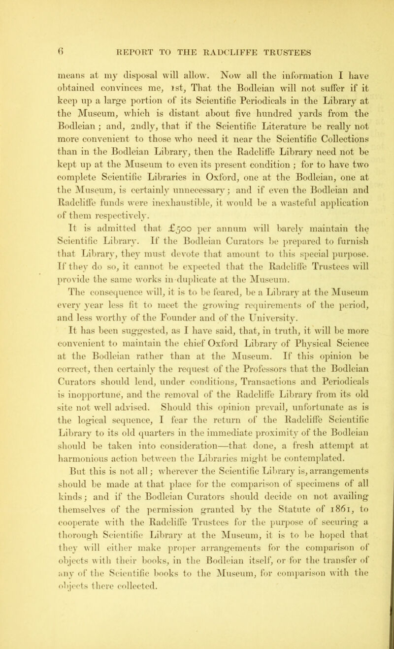 means at my disposal will allow. Now all tlie information I have obtained convinces me, ist, That the Bodleian will not suffer if it keep up a large portion of its Scientific Periodicals in the Library at the Museum, which is distant about five hundred yards from the Bodleian ; and, 2ndly, that if the Scientific Literature be really not more convenient to those who need it near the Scientific Collections than in the Bodleian Library, then the Radclitfe Library need not be kept up at the Museum to even its present condition ; for to have two complete Scientific Libraries in Oxford, one at the Bodleian, one at the Museum, is certainly unnecessary; and if even the Bodleian and Radclitfe funds were inexhaustible, it would be a wasteful application of them respectively. Tt is admitted that £500 per annum will barely maintain the Scientific Library. If the Bodleian Curators be prepared to furnish that Library, they must devote that amount to this special purpose. If they do so, it cannot be expected that the Radclitfe Trustees will provide the same works in-duplicate at the Museum. The consequence will, it is to be feared, be a Library at the Museum every year less fit to meet the growing requirements of the period, and less worthy of the Founder and of the University. It has been suggested, as I have said, that, in truth, it will be more convenient to maintain the chief Oxford Library of Physical Science at the Bodleian rather than at the Museum. If this opinion be correct, then certainly the request of the Professors that the Bodleian Curators should lend, under conditions. Transactions and Periodicals is inopportune, and the removal of the Radclitfe Library from its old site not well advised. Should this opinion prevail, unfortunate as is the logical sequence, I fear the return of the Radclitfe Scientific Library to its old quarters in the immediate proximity of the Bodleian should be taken into consideration—that done, a fresh attempt at harmonious action between the Libraries might be contemplated. But this is not all; wherever the Scientific Library is, arrangements should be made at that place for the comparison of specimens of all kinds; and if the Bodleian Curators should decide on not availing themselves of the permission granted by the Statute of 1861, to cooperate with the Radclitfe Trustees for the purpose of securing a thorough Scientific Library at the Museum, it is to be hoped that they will either make proper arrangements for the comparison of objects with their books, in the Bodleian itself, or for the transfer of any of the Scientific books to the Museum, for comparison with the objects there collected.