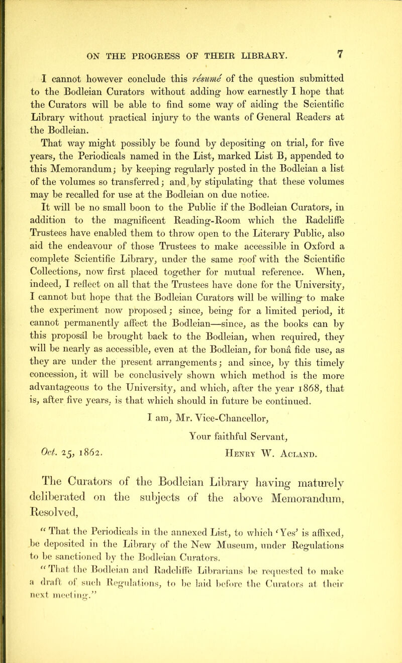 I cannot however conclude this resume of the question submitted to the Bodleian Curators without adding how earnestly I hope that the Curators will be able to find some way of aiding the Scientific Library without practical injury to the wants of General Readers at the Bodleian. That way might possibly be found by depositing on trial, for five years, the Periodicals named in the List, marked List B, appended to this Memorandum; by keeping regularly posted in the Bodleian a list of the volumes so transferred; and by stipulating that these volumes may be recalled for use at the Bodleian on due notice. It will be no small boon to the Public if the Bodleian Curators, in addition to the magnificent Reading-Room which the Radcliffe Trustees have enabled them to throw open to the Literary Public, also aid the endeavour of those Trustees to make accessible in Oxford a complete Scientific Library, under the same roof with the Scientific Collections, now first placed together for mutual reference. When, indeed, I reflect on all that the Trustees have done for the University, I cannot but hope that the Bodleian Curators will be willing to make the experiment now proposed; since, being for a limited period, it cannot permanently affect the Bodleian—since, as the books can by this proposal be brought back to the Bodleian, when required, they will be nearly as accessible, even at the Bodleian, for bona fide use, as they are under the present arrangements; and since, by this timely concession, it will be conclusively shown which method is the more advantageous to the University, and which, after the year 1868, that is, after five years, is that which should in future be continued. I am, Mr. Vice-Chancellor, Your faithful Servant, Oct. 25, 1862. Henry W. Acland. The Curators of the Bodleian Library having maturely deliberated on the subjects of the above Memorandum, Resolved, “ That the Periodicals in the annexed List, to which ‘Yes’ is affixed, be deposited in the Library of the New Museum, under Regulations to be sanctioned by the Bodleian Curators. (1 “ That the Bodleian and Radcliffe Librarians be requested to make draft oi such Regulations, to be laid before the Curators at their next meeting.”