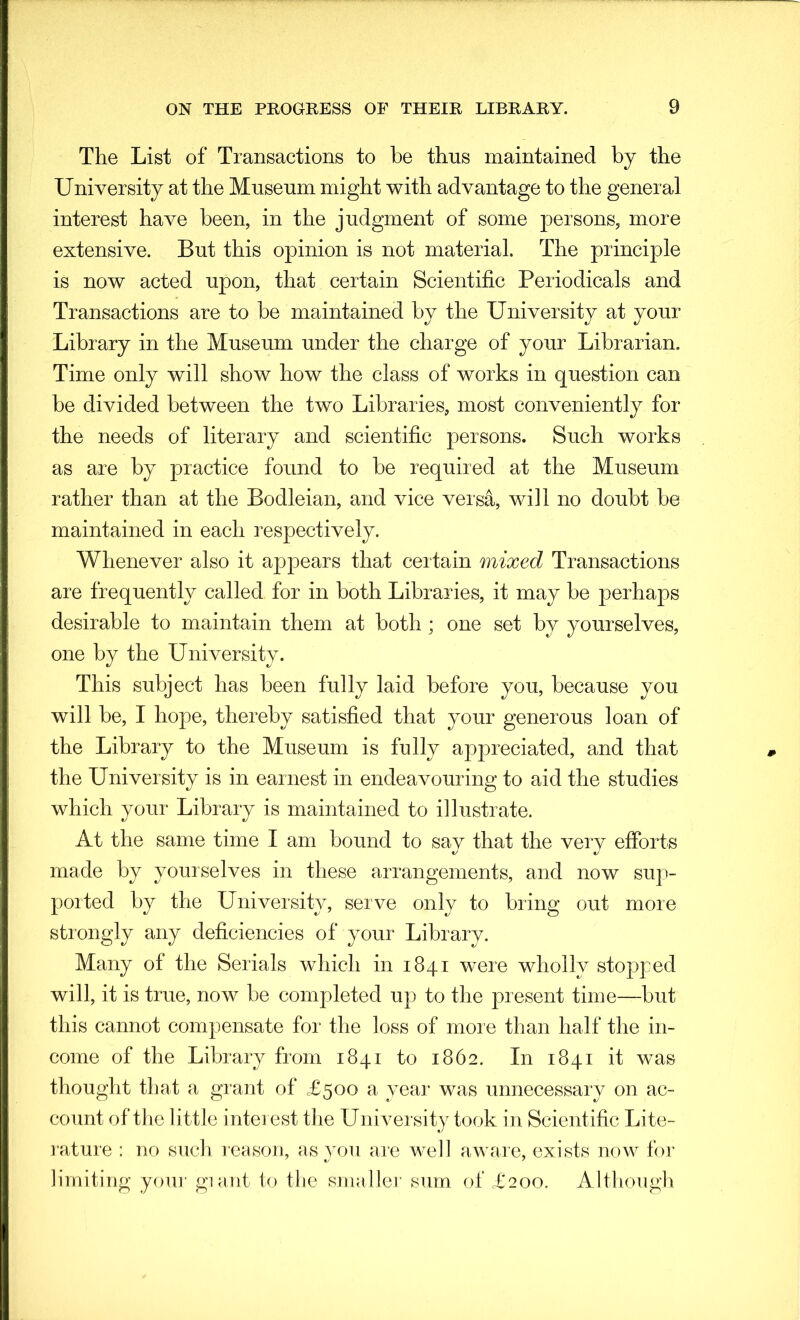 The List of Transactions to be thus maintained by the University at the Museum might with advantage to the general interest have been, in the judgment of some persons, more extensive. But this opinion is not material. The principle is now acted upon, that certain Scientific Periodicals and Transactions are to be maintained by the University at your Library in the Museum under the charge of your Librarian. Time only will show how the class of works in question can be divided between the two Libraries, most conveniently for the needs of literary and scientific persons. Such works as are by practice found to be required at the Museum rather than at the Bodleian, and vice versa, will no doubt be maintained in each respectively. Whenever also it appears that certain mixed Transactions are frequently called for in both Libraries, it may be perhaps desirable to maintain them at both ; one set by yourselves, one by the University. This subject has been fully laid before you, because you will be, I hope, thereby satisfied that your generous loan of the Library to the Museum is fully appreciated, and that the University is in earnest in endeavouring to aid the studies which your Library is maintained to illustrate. At the same time I am bound to say that the very efforts made by yourselves in these arrangements, and now sup- ported by the University, serve only to bring out more strongly any deficiencies of your Library. Many of the Serials which in 1841 were wholly stopped will, it is true, now be completed up to the present time—but this cannot compensate for the loss of more than half the in- come of the Library from 1841 to 1862. In 1841 it was thought that a grant of £500 a year was unnecessary on ac- count of the little interest the University took in Scientific Lite- rature : no such reason, as you are well aware, exists now for limiting your giant to the smaller sum of £200. Although