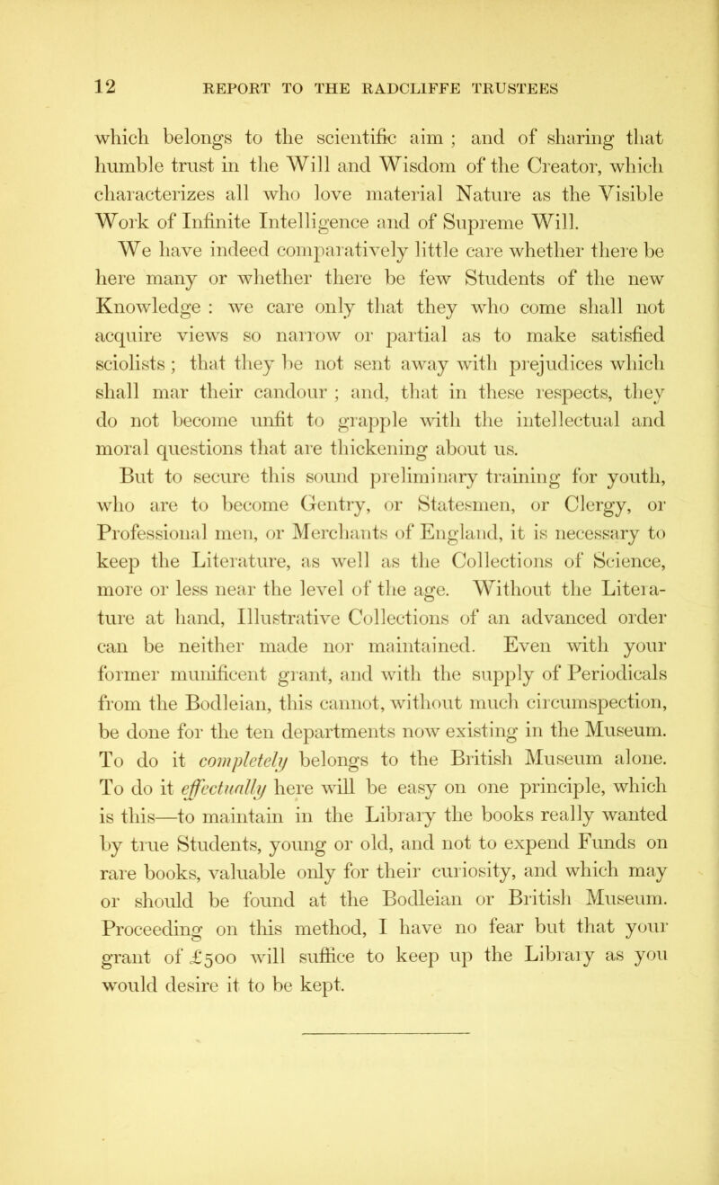 which belongs to the scientific aim ; and of sharing that humble trust in the Will and Wisdom of the Creator, which characterizes all who love material Nature as the Visible Work of Infinite Intelligence and of Supreme Will. We have indeed comparatively little care whether there be here many or whether there be few Students of the new Knowledge : we care only that they who come shall not acquire views so narrow or partial as to make satisfied sciolists ; that they be not sent away with prejudices which shall mar their candour ; and, that in these respects, they do not become unfit to grapple with the intellectual and moral questions that are thickening about us. But to secure this sound preliminary training for youth, who are to become Gentry, or Statesmen, or Clergy, or Professional men, or Merchants of England, it is necessary to keep the Literature, as well as the Collections of Science, more or less near the level of the age. Without the Liteia- ture at hand, Illustrative Collections of an advanced order can be neither made nor maintained. Even with your former munificent grant, and with the supply of Periodicals from the Bodleian, this cannot, without much circumspection, be done for the ten departments now existing in the Museum. To do it completely belongs to the British Museum alone. To do it effectually here will be easy on one principle, which is this—to maintain in the Library the books really wanted by true Students, young or old, and not to expend Funds on rare books, valuable only for their curiosity, and which may or should be found at the Bodleian or British Museum. Proceeding on this method, I have no fear but that your grant of £500 will suffice to keep up the Library as you would desire it to be kept.