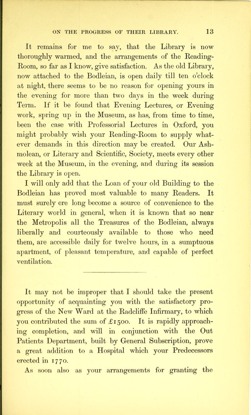 It remains for me to say, that the Library is now thoroughly warmed, and the arrangements of the Reading- Loom, so far as I know, give satisfaction. As the old Library, now attached to the Bodleian, is open daily till ten o’clock at night, there seems to be no reason for opening yours in the evening for more than two days in the week during Term. If it be found that Evening Lectures, or Evening work, spring up in the Museum, as has, from time to time, been the case with Professorial Lectures in Oxford, you might probably wish your Reading-Room to supply what- ever demands in this direction may be created. Our Ash- molean, or Literary and Scientific, Society, meets every other week at the Museum, in the evening, and during its session the Library is open. I will only add that the Loan of your old Building to the Bodleian has proved most valuable to many Readers. It must surely ere long become a source of convenience to the Literary world in general, when it is known that so near the Metropolis all the Treasures of the Bodleian, always liberally and courteously available to those who need them, are accessible daily for twelve hours, in a sumptuous apartment, of pleasant temperature, and capable of perfect ventilation. It may not be improper that I should take the present opportunity of acquainting you with the satisfactory pro- gress of the New Ward at the Radcliffe Infirmary, to which you contributed the sum of £1500. It is rapidly approach- ing completion, and will in conjunction with the Out Patients Department, built by General Subscription, prove a great addition to a Hospital which your Predecessors erected in 1770. As soon also as your arrangements for granting the