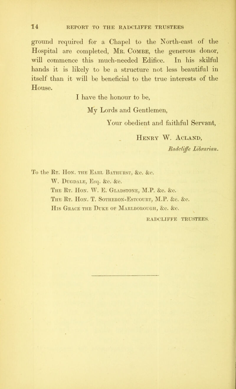 ground required for a Chapel to the North-east of the Hospital are completed, Mr. Combe, the generous donor, will commence this much-needed Edifice. In his skilful hands it is likely to be a structure not less beautiful in itself than it will be beneficial to the true interests of the House. I have the honour to be, My Lords and Gentlemen, Your obedient and faithful Servant, Henry W. Acland, Bade life Librarian. To the Rt. Hon. tite Earl Bathurst, &c. &c. W. Dugdale, Esq. &c. &c. The Rt. IIon. W. E. Gladstone, M.P. &c. &c. The Rt. IIon. T. Sotheron-Estcourt, M.P. &c. &c. His Grace the Duke or Marlborough, &c. &c. RADCLIFFE TRUSTEES.