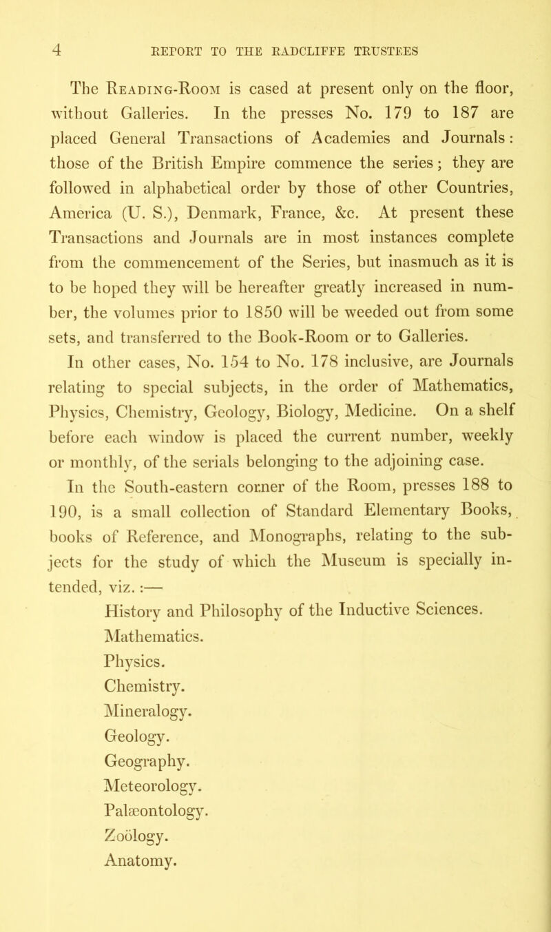 The Reading-Room is cased at present only on the floor, without Galleries. In the presses No. 179 to 187 are placed General Transactions of Academies and Journals: those of the British Empire commence the series; they are followed in alphabetical order by those of other Countries, America (U. S.), Denmark, France, &c. At present these Transactions and Journals are in most instances complete from the commencement of the Series, but inasmuch as it is to be hoped they will be hereafter greatly increased in num- ber, the volumes prior to 1850 will be weeded out from some sets, and transferred to the Book-Room or to Galleries. In other cases, No. 154 to No. 178 inclusive, are Journals relating to special subjects, in the order of Mathematics, Physics, Chemistry, Geology, Biology, Medicine. On a shelf before each window is placed the current number, weekly or monthly, of the serials belonging to the adjoining case. In the South-eastern corner of the Room, presses 188 to 190, is a small collection of Standard Elementary Books, books of Reference, and Monographs, relating to the sub- jects for the study of which the Museum is specially in- tended, viz. :— History and Philosophy of the Inductive Sciences. Mathematics. Physics. Chemistry. Mineralogy. Geology. Geography. Meteorology. Palaeontology. Zoology. Anatomy.