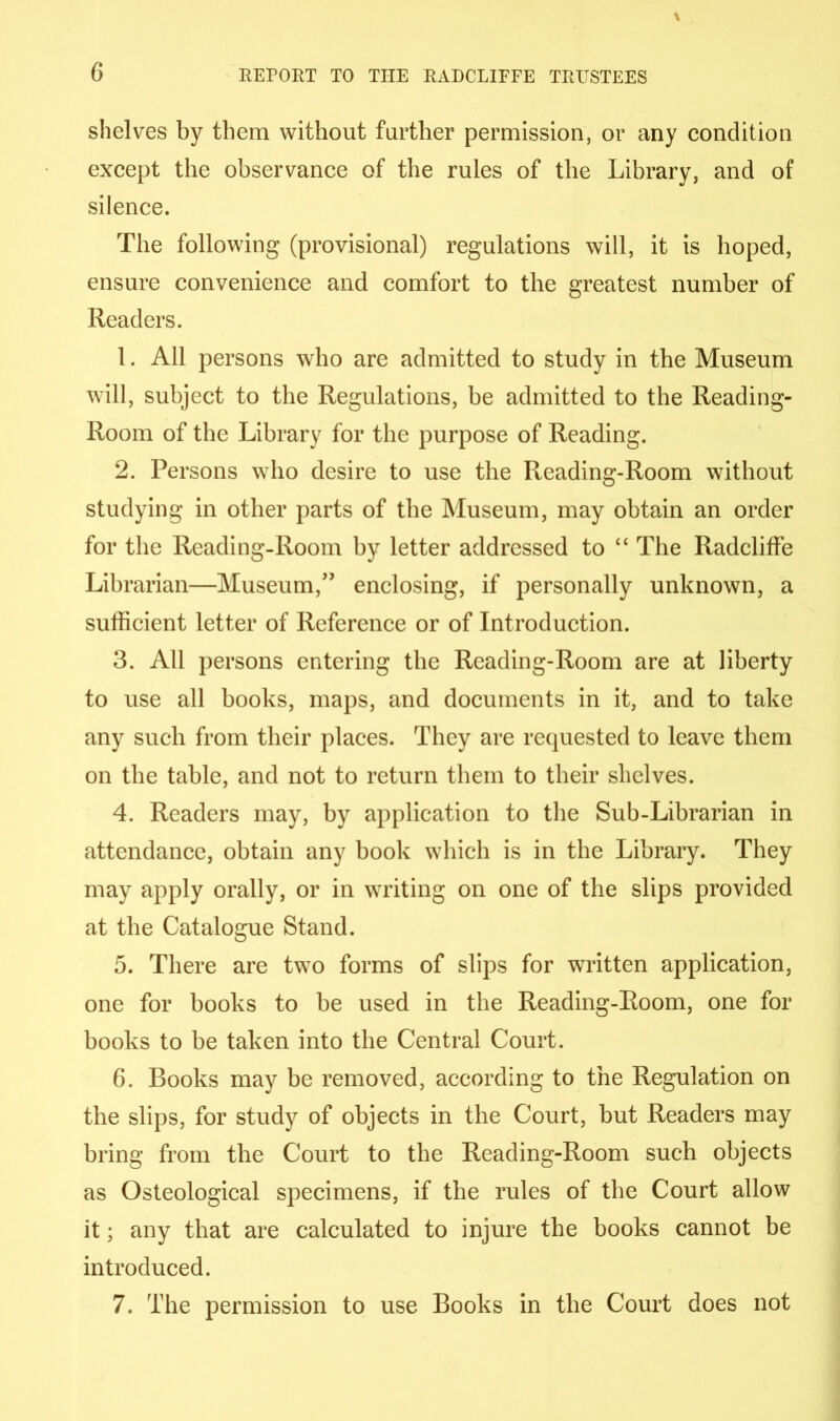 shelves by them without further permission, or any condition except the observance of the rules of the Library, and of silence. The following (provisional) regulations will, it is hoped, ensure convenience and comfort to the greatest number of Readers. 1. All persons who are admitted to study in the Museum will, subject to the Regulations, he admitted to the Reading- Room of the Library for the purpose of Reading. 2. Persons who desire to use the Reading-Room without studying in other parts of the Museum, may obtain an order for the Reading-Room by letter addressed to “ The Radcliffe Librarian—Museum,'” enclosing, if personally unknown, a sufficient letter of Reference or of Introduction. 3. All persons entering the Reading-Room are at liberty to use all books, maps, and documents in it, and to take any such from their places. They are requested to leave them on the table, and not to return them to their shelves. 4. Readers may, by application to the Sub-Librarian in attendance, obtain any book which is in the Library. They may apply orally, or in writing on one of the slips provided at the Catalogue Stand. 5. There are two forms of slips for written application, one for books to be used in the Reading-Room, one for books to be taken into the Central Court. 6. Books may be removed, according to the Regulation on the slips, for study of objects in the Court, but Readers may bring from the Court to the Reading-Room such objects as Osteological specimens, if the rules of the Court allow it; any that are calculated to injure the books cannot be introduced. 7. The permission to use Books in the Court does not