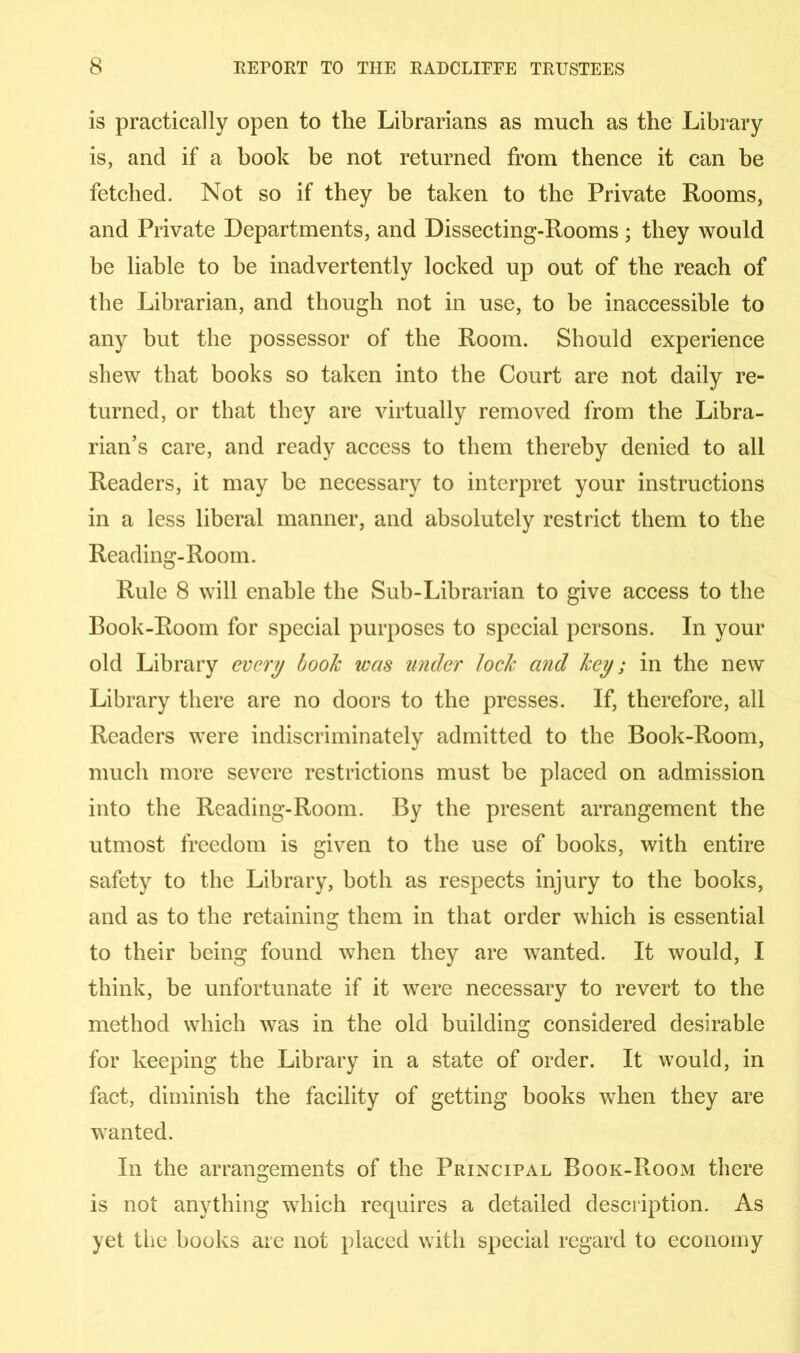 is practically open to the Librarians as much as the Library is, and if a book be not returned from thence it can be fetched. Not so if they be taken to the Private Rooms, and Private Departments, and Dissecting-Rooms; they would he liable to be inadvertently locked up out of the reach of the Librarian, and though not in use, to be inaccessible to any but the possessor of the Room. Should experience shew that books so taken into the Court are not daily re- turned, or that they are virtually removed from the Libra- rian’s care, and ready access to them thereby denied to all Readers, it may be necessary to interpret your instructions in a less liberal manner, and absolutely restrict them to the Reading-Room. Rule 8 will enable the Sub-Librarian to give access to the Book-Room for special purposes to special persons. In your old Library every booh was under loch and hey; in the new Library there are no doors to the presses. If, therefore, all Readers were indiscriminately admitted to the Book-Room, much more severe restrictions must be placed on admission into the Reading-Room. By the present arrangement the utmost freedom is given to the use of books, with entire safety to the Library, both as respects injury to the books, and as to the retaining them in that order which is essential to their being found when they are wanted. It would, I think, be unfortunate if it were necessary to revert to the method which was in the old building considered desirable for keeping the Library in a state of order. It would, in fact, diminish the facility of getting books when they are wanted. In the arrangements of the Principal Book-Room there is not anything which requires a detailed description. As yet the books are not placed with special regard to economy