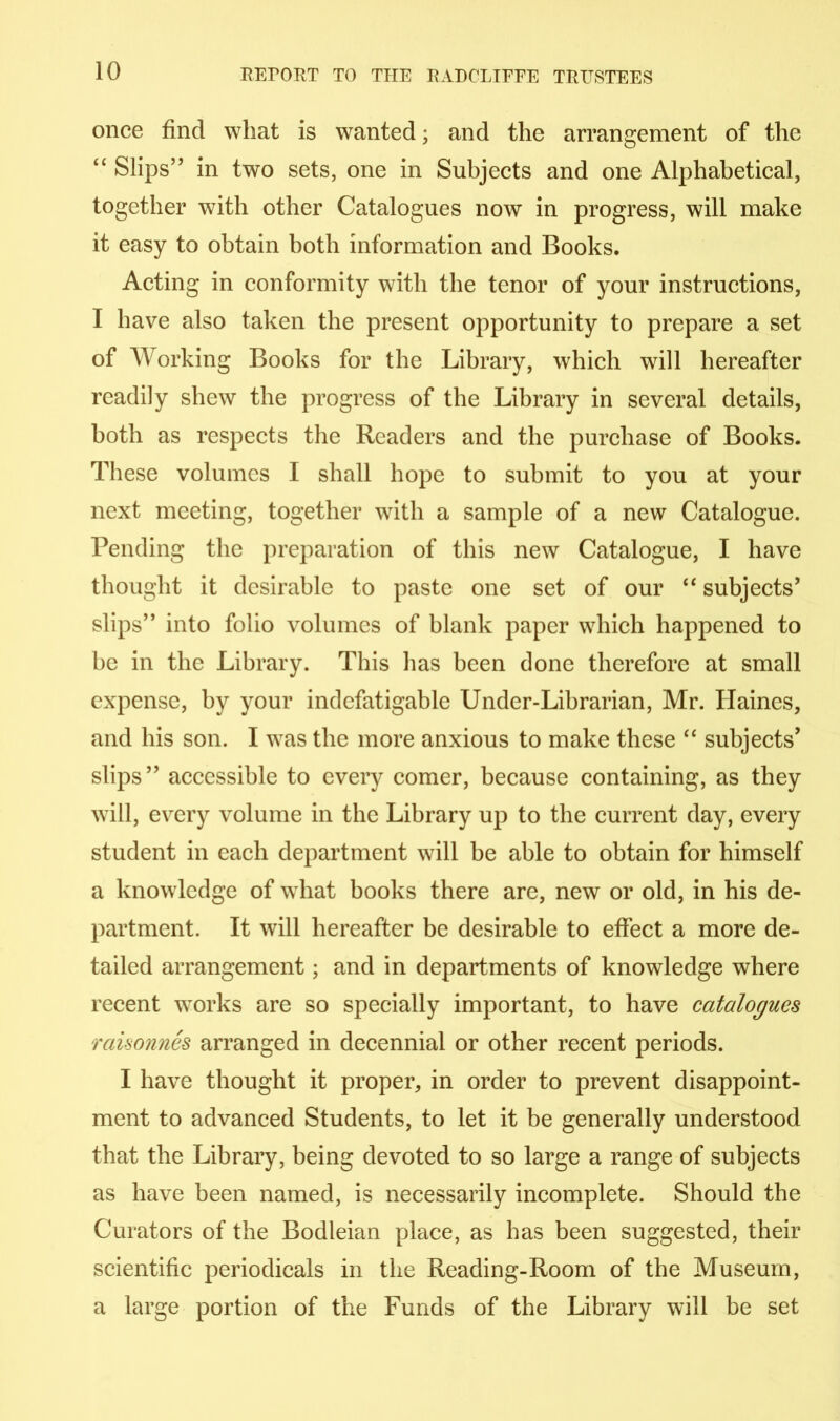 once find what is wanted; and the arrangement of the “ Slips” in two sets, one in Subjects and one Alphabetical, together with other Catalogues now in progress, will make it easy to obtain both information and Books. Acting in conformity with the tenor of your instructions, I have also taken the present opportunity to prepare a set of Working Books for the Library, which will hereafter readily shew the progress of the Library in several details, both as respects the Readers and the purchase of Books. These volumes I shall hope to submit to you at your next meeting, together with a sample of a new Catalogue. Pending the preparation of this new Catalogue, I have thought it desirable to paste one set of our “ subjects’ slips” into folio volumes of blank paper which happened to be in the Library. This lias been done therefore at small expense, by your indefatigable Under-Librarian, Mr. Haines, and his son. I was the more anxious to make these “ subjects’ slips” accessible to every comer, because containing, as they will, every volume in the Library up to the current day, every student in each department will be able to obtain for himself a knowledge of what books there are, new or old, in his de- partment. It will hereafter be desirable to effect a more de- tailed arrangement; and in departments of knowledge where recent works are so specially important, to have catalogues raisonnes arranged in decennial or other recent periods. I have thought it proper, in order to prevent disappoint- ment to advanced Students, to let it be generally understood that the Library, being devoted to so large a range of subjects as have been named, is necessarily incomplete. Should the Curators of the Bodleian place, as has been suggested, their scientific periodicals in the Reading-Room of the Museum, a large portion of the Funds of the Library will be set