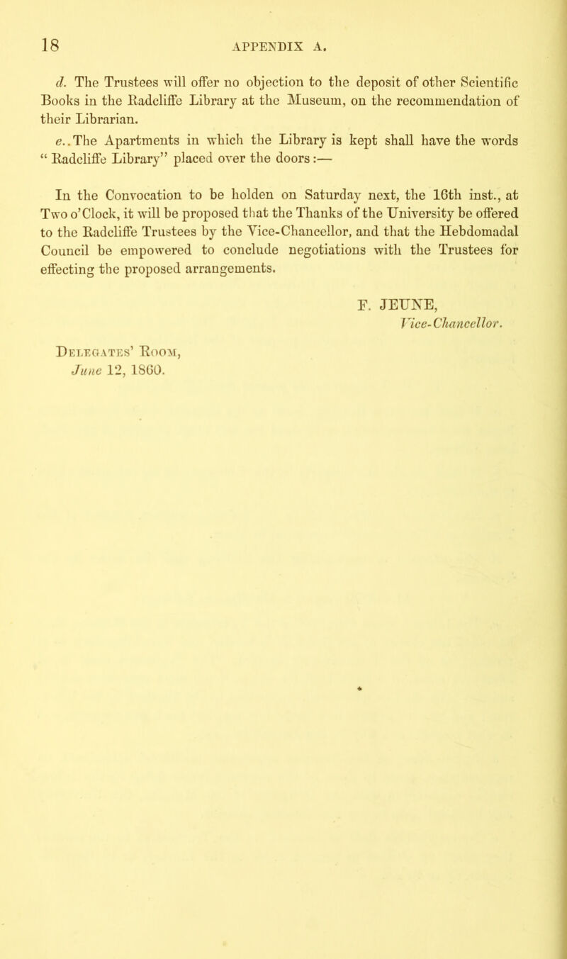 cl. The Trustees will offer no objection to the deposit of other Scientific Books in the ltadcliffe Library at the Museum, on the recommendation of their Librarian. e. .The Apartments in which the Library is kept shall have the words “ ltadcliffe Library” placed over the doors :— In the Convocation to be liolden on Saturday next, the lGth inst., at Two o’Clock, it will be proposed that the Thanks of the University be offered to the ltadcliffe Trustees by the Vice-Chancellor, and that the Hebdomadal Council be empowered to conclude negotiations with the Trustees for effecting the proposed arrangements. F. JEUKE, Vice-Chancellor. Delegates’ Koom, June 12, 18(30.