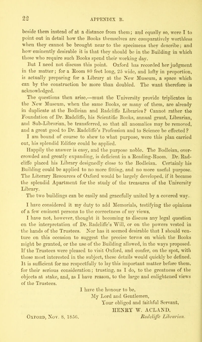 oo beside them instead of at a distance from them; and equally so, were I to point out in detail how the Books themselves are comparatively worthless when they cannot be brought near to the specimens they describe; and how eminently desirable it is that they should be in the Building in which those who require such Books spend their working day. But I need not discuss this point. Oxford has recorded her judgment in the matter; for a Room 80 feet long, 25 wide, and lofty in proportion, is actually preparing for a Library at the New Museum, a space which can by the construction be more than doubled. The want therefore is acknowledged. The questions then arise,—must the University provide triplicates in the New Museum, when the same Books, or many of them, are already in duplicate at the Bodleian and Radcliffe Libraries ? Cannot rather the Foundation of Dr. Radcliffe, his Scientific Books, annual grant, Librarian, and Sub-Librarian, be transferred, so that all anomalies may be removed, and a great good to Dr. Radcliffe’s Profession and to Science be efFected ? I am bound of course to shew to what purpose, were this plan carried out, his splendid Edifice could be applied. Happily the answer is easy, and the purpose noble. The Bodleian, over- crowded and greatly expanding, is deficient in a Reading-Room. Dr. Rad- clifie placed his Library designedly close to the Bodleian. Certainly his Building could be applied to no more fitting, and no more useful purpose. The Literary Resources of Oxford would be largely developed, if it became the splendid Apartment for the study of the treasures of the University Library. The two buildings can be easily and gracefully united by a covered way. I have considered it my duty to add Memorials, testifying the opinions of a few eminent persons to the correctness of my views. I have not, however, thought it becoming to discuss any legal question on the interpretation of Dr. Radcliffe’s Will, or on the powers vested in the hands of the Trustees. Nor has it seemed desirable that I should ven- ture on this occasion to suggest the precise terms on which the Books might be granted, or the use of the Building allowed, in the ways proposed. If the Trustees were pleased to visit Oxford, and confer, on the spot, with those most interested in the subject, these details would quickly be defined. It is sufficient for me respectfully to lay this important matter before them, for their serious consideration; trusting, as I do, to the greatness of the objects at stake, and, as I have reason, to the large and enlightened views of the Trustees. I have the honour to be, My Lord and Gentlemen, Tour obliged and faithful Servant, HENRY W. ACLAND, Radcliffe Librarian. Oxford, Nov. 8, 1856.