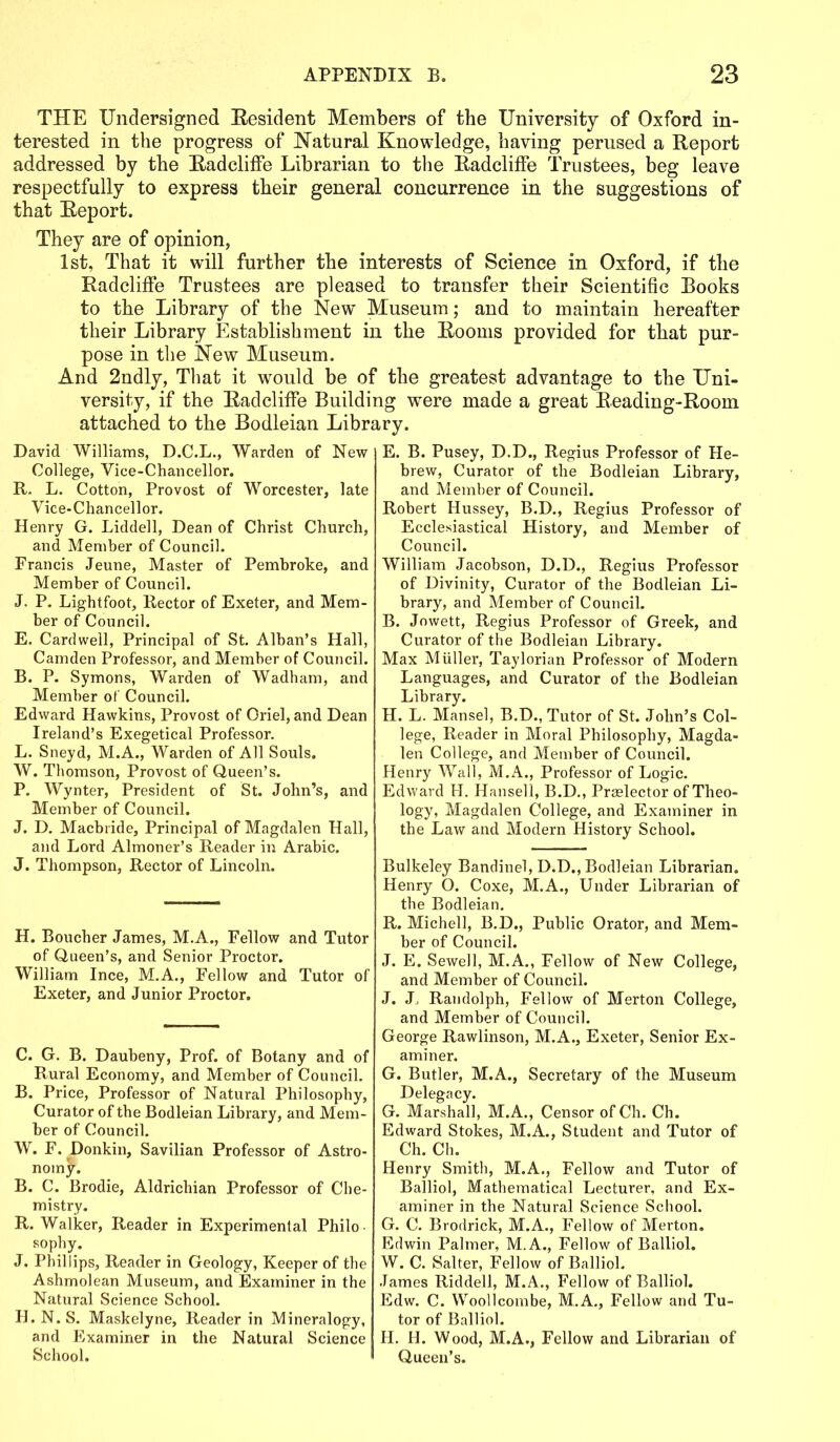 THE Undersigned Resident Members of the University of Oxford in- terested in the progress of Natural Knowledge, having perused a Report addressed by the Radcliffe Librarian to the Radcliffe Trustees, beg leave respectfully to express their general concurrence in the suggestions of that Report. They are of opinion, 1st, That it will further the interests of Science in Oxford, if the Radcliffe Trustees are pleased to transfer their Scientific Books to the Library of the New Museum; and to maintain hereafter their Library Establishment in the Rooms provided for that pur- pose in the New Museum. And 2ndly, That it would be of the greatest advantage to the Uni- versity, if the Radcliffe Building were made a great Reading-Room attached to the Bodleian Library. David Williams, D.C.L., Warden of New College, Vice-Chancellor. R. L. Cotton, Provost of Worcester, late Vice-Chancellor. Henry G. Liddell, Dean of Christ Church, and Member of Council. Francis Jeune, Master of Pembroke, and Member of Council. J. P. Lightfoot, Rector of Exeter, and Mem- ber of Council. E. Cardwell, Principal of St. Alban’s Hall, Camden Professor, and Member of Council. B. P. Symons, Warden of Wadbam, and Member of Council. Edward Hawkins, Provost of Oriel, and Dean Ireland’s Exegetical Professor. L. Sneyd, M.A., Warden of All Souls. W. Thomson, Provost of Queen’s. P. Wynter, President of St. John’s, and Member of Council. J. D. Macbride, Principal of Magdalen Hall, and Lord Almoner’s Reader in Arabic. J. Thompson, Rector of Lincoln. H. Boucher James, M.A., Fellow and Tutor of Queen’s, and Senior Proctor. William Ince, M.A., Fellow and Tutor of Exeter, and Junior Proctor. C. G. B. Daubeny, Prof, of Botany and of Rural Economy, and Member of Council. B. Price, Professor of Natural Philosophy, Curator of the Bodleian Library, and Mem- ber of Council. W. F. Donkin, Savilian Professor of Astro- nomy. B. C. Brodie, Aldrichian Professor of Che- mistry. R. Walker, Reader in Experimental Philo sophy. J. Phillips, Reader in Geology, Keeper of the Ashmolean Museum, and Examiner in the Natural Science School. H. N. S. Maskelyne, Reader in Mineralogy, and Examiner in the Natural Science School. E. B. Pusey, D.D., Regius Professor of He- brew, Curator of the Bodleian Library, and Member of Council. Robert Hussey, B.D., Regius Professor of Ecclesiastical History, and Member of Council. William Jacobson, D.D., Regius Professor of Divinity, Curator of the Bodleian Li- brary, and Member of Council. B. Jowett, Regius Professor of Greek, and Curator of the Bodleian Library. Max Muller, Taylorian Professor of Modern Languages, and Curator of the Bodleian Library. H. L. Mansel, B.D., Tutor of St. John’s Col- lege, Reader in Moral Philosophy, Magda- len College, and Member of Council. Henry Wall, M.A., Professor of Logic. Edward H. Hansell, B.D., Praelector of Theo- logy, Magdalen College, and Examiner in the Law and Modern History School. Bulkeley Bandinel, D.D., Bodleian Librarian. Henry O. Coxe, M.A., Under Librarian of the Bodleian. R. Michel], B.D., Public Orator, and Mem- ber of Council. J. E. Sewell, M.A., Fellow of New College, and Member of Council. J. J, Randolph, Fellow of Merton College, and Member of Council. George Rawlinson, M.A., Exeter, Senior Ex- aminer. G. Butler, M.A., Secretary of the Museum Delegacy. G. Marshall, M.A., Censor of Ch. Ch. Edward Stokes, M.A., Student and Tutor of Ch. Ch. Henry Smith, M.A., Fellow and Tutor of Balliol, Mathematical Lecturer, and Ex- aminer in the Natural Science School. G. C. Brodrick, M.A., Fellow of Merton. Edwin Palmer, M.A., Fellow of Balliol. W. C. Salter, Fellow of Balliol. James Riddell, M.A., Fellow of Balliol. Edw. C. Woollcombe, M.A., Fellow and Tu- tor of Balliol. H. H. Wood, M.A., Fellow and Librarian of Queen’s.