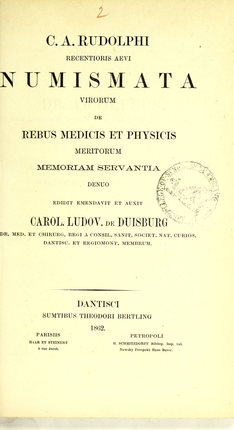 C. A. EUDOLPHI RECENTIORIS AEYI NUMISMATA VIRORUM DB EEBUS MEDICIS ET PHYSICIS MERITORUM MEMORIAM SERVANTIA DENUO EDIDIT EMENDAVIT ET AUXIT V ■■ CAEOL. LUDOV. de DUISBURG® DR. MED. ET CHIRURG. REGI A CONSIL. SANIT. SOCIET. NA1\ CURIOS. DANTISC. ET REGIOMONT. MEMBRUM. DANTISCT SUMTIBUS THEODORI BBRTUNt 1862. PARISIIS H.\AR ET STEINERT I» rue Jacob. PETROPOLI H. SCH.V11TZDORFP Bibliop. Imp. Aul. Newsky Prospekt Haus Bossc.