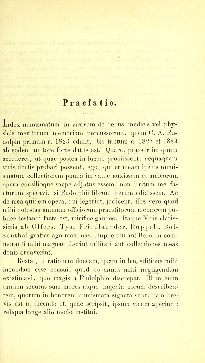 Praefatio. Index numismatum in viroiaun de rebus medicis vel phy- sicis meritorum memoriam percussorum, quem C. A. Ru- dolphi primum a. 1823 edidit, bis tantum a. 1825 et 1829 ab eodem auctore foras datus est. Quare, praesertim quum accederet, ut quae postea in lucem prodiissent, nequaquam viris doctis probari possent, ego, qui et meam ipsius numi- smatum collectionem paullatim valde auxissem et amicorum opera consilioque saepe adjutus essem, non iriatum me fa- cturum speravi, si Rudolphii librum iterum edidissem. Ac de mea quidem opera, qui legerint, judicent; illis vero quod mihi potestas animum ofliciorum praestitorum memorem pu- blice testandi facta est, mirifice gaudeo. Itaque Viris claris- simis ab Olfers, Tys, Friedlaender, Riippell, Bol- zenthal gratias ago maximas, quippe qui aut Berolini com- moranti mihi magnae fuerint utilitati aut collectiones meas donis ornaverint. Restat, ut rationem doceam, quam in hac editione mihi ineundam esse censui, quod eo minus mihi negligendum existimavi, quo magis a Rudolphio discrepat. Illum enim tantum secutus sum mores atque ingenia eorum describen- tem, quorum in honorem numismata signata sunt; nam bre- vis est in dicendo et, quae scripsit, ipsum virum aperiunt; reliqua longe alio modo institui.