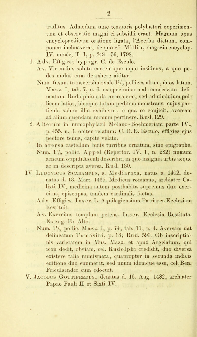 traditus. Admodum tunc temporis polyhistori experimen- tum et observatio magni ei subsidii erant. Magnum opus encyclopaedicum oratione ligata, FAcerba dictum, com- ponere inchoaverat, de quo cfr. Millin, magazin encyclop. IV. annee, T. I, p. 248—56, 1798. 1. Adv. Effigies; hypogr. C. de Esculo. Av. Vir nudus soluto curreutique equo iusideus, a quo pe- des mulus eum detrahere nititur. Num. fusum trausversim ovale E/3 pollices altum, duos latum. Mazz. I, tab. 7, 11. 6. ex specimine male conservato deli- neatum. Kudolphio sola aversa erat, sed ad dimidium pol- licem latior, ideoque totum peditem monstrans, cujus par- ticula solum illic exhibetur, e qua re conjicit, aversam ad alium (piendam numuiii ])crtinere. Kud. 129. 2. Alterum in numophylacii ^lolano-Eoehmeriani parte IV., p. 455, n. 3. obiter relatum: C. 1). E. Esculo, effigies ejus })ectore teiuis, capite velato. In aversa castellum binis turribus ornatum, sine epigraphe. Num. IY2 jx^llic. Ai)|)el (Repertor. IV, 1, n. 282) numum aeneum oppidi Asculi describit, in quo insignia urbis aeque ac in descripta aversa. Kud. 130. IV. Eudovicus ScARAMPi:s, s. Mediarota, natus a. 1402, de- natus d. 13. Mart. 1465. Medicus romanus, archiater Ca- lixti IV, medicina autem posthabita supremus dux exer- citus, episco})us, tandem cardinalis factus. Adv. Effigies. Jnscr. L. Aquilegiensium Patriarca Ecclesiam Restituit. Av. Exercitus templum petens. Inscr. Ecclesia Restituta. Exerg. Ex Alto. Num. IY2 pollic. Mazz. I, p. 74, tab. 11, n. 4. Aversam dat delineatam Tomasini, p. 18; Rud. 596. Ob inscriptio- nis varietatem in Mus. Mazz. et apud Argelatum, qui icon dedit, obviam, cel. Rudolphi credidit, duo diversa existere talia numismata, quapropter in secunda indicis editione duo enumerat, sed unum idemque esse, cel. Ben. • Friedlaender eum edocuit. V. Jacobus Gottifkedus, denatus d. 16. Aug. 1482, archiater Papae Pauli II et Sixti IV.