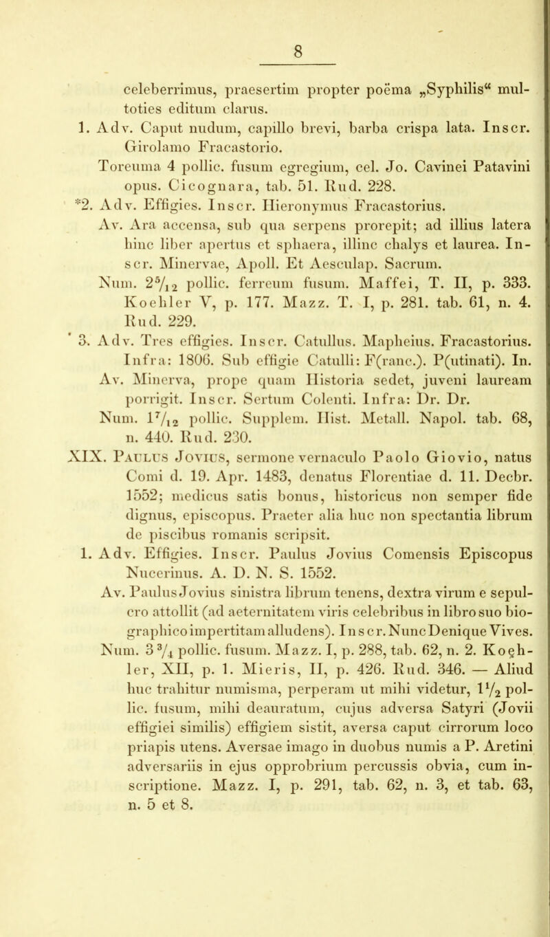celeberrimus, praesertim propter poema „Syphilis‘* mul- toties editum clarus. 1. Adv. Caput nudum, capillo brevi, barba crispa lata. Inscr. Girolamo Fracastorio. Toreuma 4 pollic. fusum egregium, cel. Jo. Cavinei Patavini opus. Cicognara, tab. 51. Riid. 228. *2. Adv. Effigies. Inscr. Hieronymus Fracastorius. Av. Ara accensa, sub cpia serpens prorepit; ad illius latera bine liber apertus et sphaera, illinc cbalys et laurea. In- scr. Minervae, Apoll. Et Aesculap. Sacrum. Num. 2Y,2 pollic. ferreum fusum. Maffei, T. II, p. 333. Koeliler V, p. 177. Mazz. T. I, p. 281. tab. 61, n. 4. Kud. 229. 3. Adv. Tres effigies. Inscr. Catullus. Maplieius. Fracastorius. Infra: 1806. Sub effigie Catulli: F(ranc.). P(utinati). In. Av. Minerva, prope (piam Historia sedet, juveni lauream porrigit. Inscr. Sertum Colenti. Infra: I)r. Dr. Num. lVi2 pollic. Supplem. Hist. Metall. Napol. tab. 68, n. 440. Kud. 230. XIX. Paulus Jovius, sermone vernaculo Paolo Giovio, natus Comi d. 19. Apr. 1483, denatus Florentiae d. 11. Decbr. 1552; medicus satis bonus, historicus non semper fide dignus, episcopus. Praeter alia huc non spectantia librum de piscibus romanis scripsit. 1. Adv. Effigies. Inscr. Paulus Jovius Comensis Episcopus Kuccrinus. A. D. N. S. 1552. Av. Paulus Jovius sinistra librum tenens, dextra virum e sepul- cro attollit (ad aeternitatem viris celebribus in libro suo bio- graphico impertitam alludens). Inscr.NuncDenique Vives. Num. 3 ^/4 pollic. fusum. Mazz. I, p. 288, tab. 62, n. 2. Ko§h- ler, XII, p. 1. Mieris, II, p. 426. Kud. 346. — Aliud huc trahitur numisma, perperam ut mihi videtur, H/2 pol- lic. fusum, mihi deauratum, cujus adversa Satyri’ (Jovii effigiei similis) effigiem sistit, aversa caput cirrorum loco priapis utens. Aversae imago in duobus numis a P. Aretini adversariis in ejus opprobrium percussis obvia, cum in- scriptione. Mazz. I, p. 291, tab. 62, n. 3, et tab. 63, n. 5 et 8.
