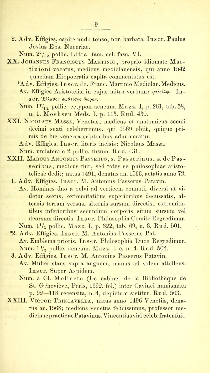 2. Adv. Effigies, capite nudo tonso, non barbata. Inscr. Paulus Jovius Eps. Nuceriae. Num. 2^,2 pollic. Litta fam. cel. fasc. VI. XX. JoHANNES Pranciscus Martinio, proprio idiomate Mar- tinioni vocatus, medicus mediolanensis, qui anno 1542 quaedam Hippocratis capita commentatus est. *Adv. Effigies. Inscr. Jo. Franc. Martinio Mediolan.Medicus. Av. Effigies Aristotelis, in cujus mitra verbum: (pdEXkrji/. In- scr. G(x)S-si(Jt]g dutQoy. Num. H/i2 pollic. ectypon aeneum. Mazz. I, p. 261, tab. 58, n. 1. Moelisen Meds. I, p. 113. Rud. 430. XXI. Nicolaus Massa, Venetus, medicus et anatomicus seculi decimi sexti celeberrimus, qui 1569 obiit, quique pri- mis de lue venerea sriptoribus adnumeratur. Adv. Effigies. Inscr. literis incisis: Nicolaus Massa. Num. unilaterale 2 pollic. fusum. Rud. 431. XXII. Marcus Antonius Passerus, s. Passerinus, s. de Pas- seribus, medicus fuit, sed totus se philosophiae aristo- telicae dedit; natus 1491, denatus an. 1563, aetatis anno 72. 1. Adv. Effigies. Inscr. M. Antonius Passerus Patavin. Av. Homines duo a pelvi ad verticem connati, diversi ut vi- detur sexus, extremitatibus superioribus decussatis, al- ternis terram versus, alternis sursum directis, extremita- tibus inferioribus secundum corporis situm sursum vel deorsum directis. Inscr. Philosophia Comite Regredimur. Num. H/s pollic. Mazz. I, p. 322, tab. 69, n. 3. Rud. 501. ^2. Adv. Effigies. Inscr. M. Antonius Passerus Pat. Av. Emblema prioris. Inscr. Philosophia Duce Regredimur. Num. iy3 pollic. aeneum. Mazz. 1. c. n. 4. Rud. 502. 3. Adv. Effigies. Inscr. M. Antonius Passerus Patavin. Av. Mulier stans supra anguem, manus ad solem attollens. Inscr. Super Aspidem. Num. a Cl. Molineto (Le cabinet de la Bibliotheque de St. Genevieve, Paris, 1692. fol.) inter Cavinei numismata p. 92—118 recensita, n. 4, depictum sistitur. Rud. 503. XXHI. Victor Trincavella, natus anno 1496 Venetiis, dena- tus an. 1568; medicus venetus felicissimus, professor me- dicinae practicae Patavinus. Vincentius viri celeb. frater fuit.