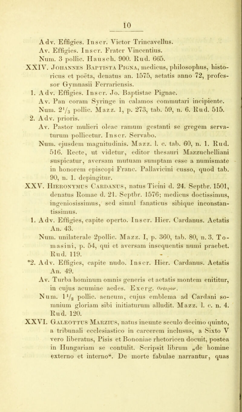 Adv. EffiG^ies. Inscr. Victor Trincavellus. ■ Av. Effigies. Inscr. Frater Vincentius. Nniii. 3 pollic. Ilauscli. 900. Rnd. 605. XXIV. tloiiANNES Baptista PiGNA, medicus, pliilosoplius, histo- ricus et poeta, denatus an. 1575, aetatis anno 72, profes- sor CTynmasii Ferrariensis. 1. Adv. Effigies. Inscr. Jo. Baptistae Pignae. Av. Pan coi’ani Syringe in calamos commutari incipiente. Niini. 2Y3 pollic. Mazz. 1, p. 273, tab. 59, n. 6. Bud. 515. 2. Adv. prioris. Av. Pastor mulieri oleae ramum gestanti se gregem serva- turum pollicetur. Inscr. Servabo. Niim. ejusdem magnitudinis. Mazz. 1. c. tab. 60, n. 1. Rud. 516. Recte, ut videtur, editor thesauii Mazzuclielliani suspicatur, aversam mutuam sumptam esse a numismate in honorem episcopi Erane. Pallavicini cusso, cpiod tab. 90, n. 1. de[)ingitur. XXV. Hieronymus CbvuDANUS, natus Ticini d. 24. Septbr. 1501, denatus Romae d. 21. Septbr. 1576; medicus doctissimus, ingeniosissimus, sed simul fanaticus sibicpie inconstan- tissimus. 1. Adv. Effigies, capite operto. Inscr. Hier. Cardanns. Aetatis An. 43. Niun. unilaterale 2pollic. Mazz. I, p. 360, tab. 80, n. 3. To- ni as ini, p. 54, rpii et aversam insequentis muni praebet. Rnd. 119. ' - , *2. Adv. Effigies, capite nudo. Inscr. Hier. Cardanns. Aetatis An. 49. Av. Turba hominum omnis generis et aetatis montem enititur, in cujus acumine aedes. Exerg. Ouslooi^. Num. 1 Y2 pollic. aeneum, cujus emblema ad Cardani so- mnium gloriam sibi initiaturum alludit. Mazz. 1. c. n. 4. Rud. 120. XXVI. Galeottus Marzius, natus ineimte seculo decimo quinto, a tribunali ecclesiastico in carcerem inclusus, a Sixto V vero liberatus, Pisis et Bononiae rhetoricen docuit, postea in Hungariam se contulit. Scripsit librum „de homine externo et interno“. De morte fabulae narrantur, quas