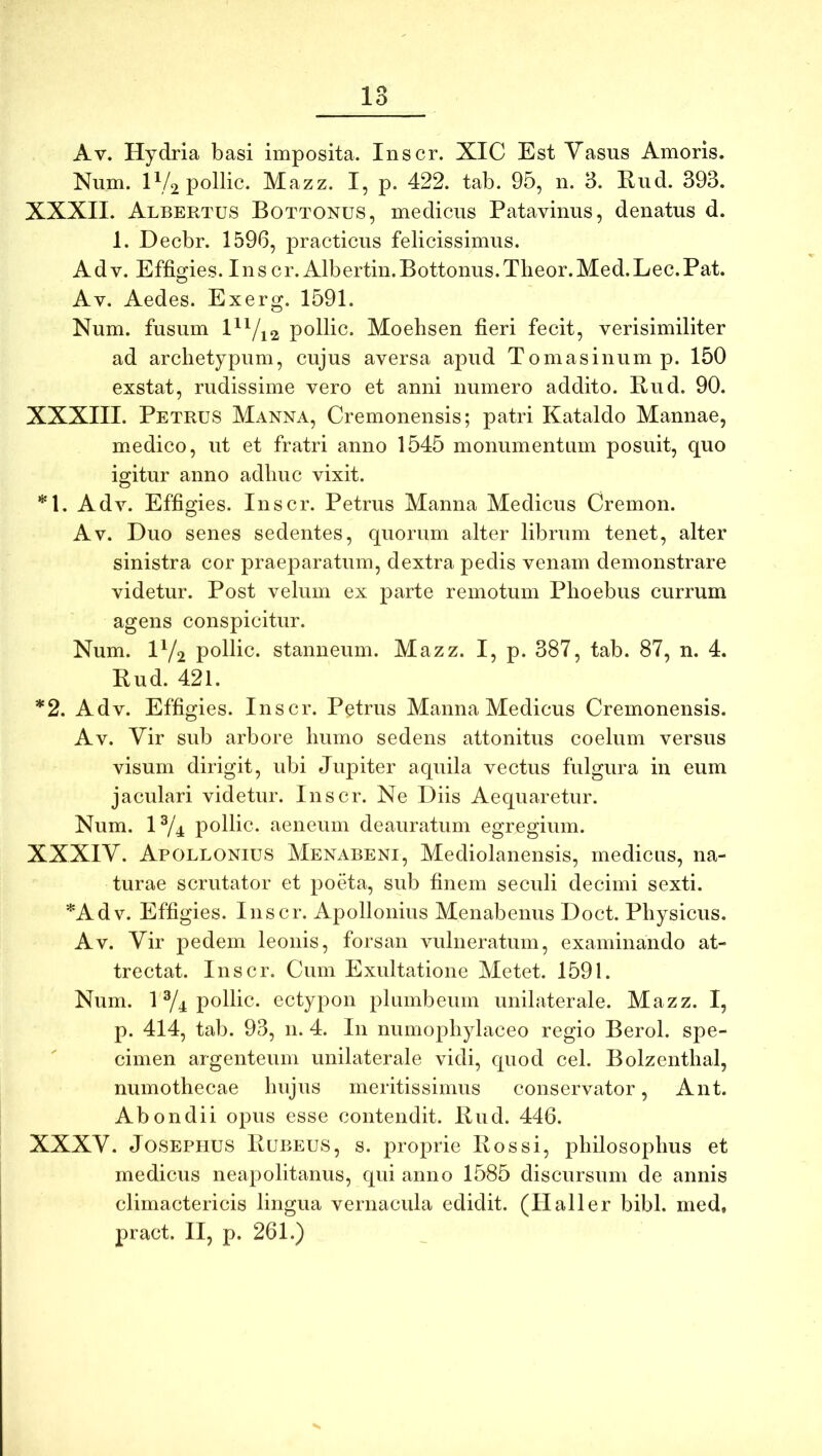 Av. Hydria basi imposita. Inscr. XIC Est Vasus Amoris. Num. iVopollic. Mazz. I, p. 422. tab. 95, n. 3. Riid. 393. XXXII. Albertus Bottonus, medicus Patavinus, denatus d. 1. Decbr. 1596, practicus felicissimus. Adv. Effigies. Ins cr.Albertin.Bottonus.Theor.Med.Lec.Pat. Av. Aedes. Exerg. 1591. Num. fusum l^^/i2 pollic. Moehsen fieri fecit, verisimiliter ad archetypum, cujus aversa apud Tomasinump. 150 exstat, rudissime vero et anni numero addito. Bud. 90. XXXIII. Petrus Manna, Cremonensis; patri Kataldo Mannae, medico, ut et fratri anno 1545 monumentum posuit, quo igitur anno adhuc vixit. *1, Adv. Effigies. Inscr. Petrus Manna Medicus Cremon. Av. Duo senes sedentes, quorum alter librum tenet, alter sinistra cor praeparatum, dextra pedis venam demonstrare videtur. Post velum ex parte remotum Phoebus currum agens conspicitur. Num. IY2 pollic. stanneum. Mazz. I, p. 387, tab. 87, n. 4. Bud. 421. *2. Adv. Effigies. Inscr. Petrus Manna Medicus Cremonensis. Av. Vir sub arbore humo sedens attonitus coelum versus visum dirigit, ubi Jupiter aquila vectus fulgura in eum jaculari videtur. Inscr. Ne Diis Aequaretur. Num. 1Y4 pollic. aeneum deauratum egregium. XXXIV. Apollonius Menabeni, Mediolanensis, medicus, na- turae scrutator et poeta, sub finem seculi decimi sexti. *Adv. Effigies. Inscr. Apollonius Menabenus Doct. Physicus. Av. Vir pedem leonis, forsan vulneratum, examinando at- trectat. Inscr. Cum Exultatione Metet. 1591. Num. 1Y4 pollic. ectypon plumbeum unilaterale. Mazz. I, p. 414, tab. 93, n. 4. In numophylaceo regio Berol. spe- cimen argenteum unilaterale vidi, quod cel. Bolzenthal, numothecae hujus meritissimus conservator, Ant. Abondii opus esse contendit. Bud. 446. XXXV. JoSEPHUS Bubeus, s. proprie Bos si, philosophus et medicus nea|iolitanus, qui anno 1585 discursum de annis climactericis lingua vernacula edidit. (Halier bibi, med, pract. II, p. 261.)