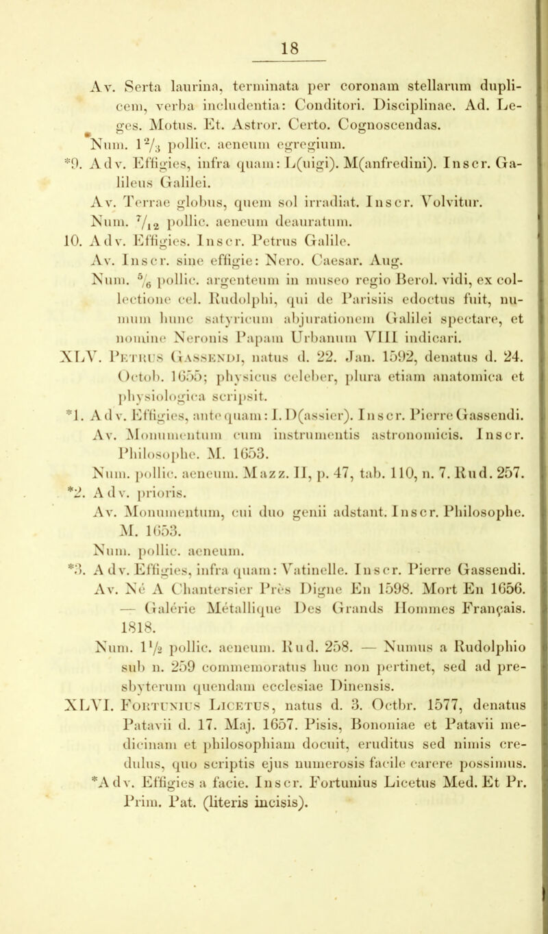 Av. Serta laurina, terminata per coronam stellarum dupli- cem, verba includentia: Conditori. Disciplinae. Ad. Le- «xes. Motus. Et. Astror. Certo. Cognoscendas. Num. pollic. aeneum eij^regium. *9. Adv. Etligies, infra (piam: L(uigi). M(anfredini). Inscr. Ga- lileus Galilei. Av. dVrrae glolius, quem sol irradiat. Inscr. Volvitur. Num. pclHc. aeneum deauratum. 10. Adv. Eftigies. Inscr. Petrus Galile. Av. Inscr. sine eflij^ie: Nero. Caiesar. Aug. Num. pollic. argenteum in museo regio Berol. vidi, ex col- lectione cel. Ivudolphi, (pii de Parisiis edoctus fuit, mi- mum lumc satyricum abjurationem Galilei spectare, et nomine Neronis Pa[)am Uibanuin VIIt indicari. XLV. PK'rui:s Gas.skndi, natus d. 22. dan. 1592, denatus d. 24. Octob. 1055; physicus celeber, plura etiam anatomica et physiologica scripsit. *1. Adv. Eftigies, ante (piam: 1.1 )(assier). Inscr. Picrre Gassendi. Av. ^lonumeiitum eum instrumentis astronomicis. Inscr. Philosophe. M. 1053. Num. jiollic. aeneum. Mazz. II, p. 47, tab. 110, n. 7. Uud. 257. *2. Adv. prioris. Av. ^lonunientum, cui duo genii adstant. Inscr. Philosophe. M. 1053. Num. [lollic. aeneum. *3. A dV. Efligies, infra ([uam: Vatinelle. Inscr. Pierre Gassendi. Av. N(3 a Cdiantersier Pres Digne En 1598. Mort En 1056. — Galcirie Metalliipie Des Grands llommes Eran^.ais. 1818. Num. D/2 pollic. aeneum. Kud. 258. — Numus a lludolphio sub n. 259 commemoratus huc non jiertinet, sed ad pre- sbyterum (juendam ecclesiae Dinensis. XLVI. Eortuxius Licetus, natus d. 3. Octbr. 1577, denatus Patavii d. 17. Maj. 1657. Pisis, Bononiae et Patavii me- dicinam et philosophiam docuit, eruditus sed nimis cre- dulus, quo scriptis ejus numerosis facile carere possimus. *Adv. Effigies a facie. Inscr. Fortunius Licetus Med. Et Pr. Prim. Pat. (literis incisis).