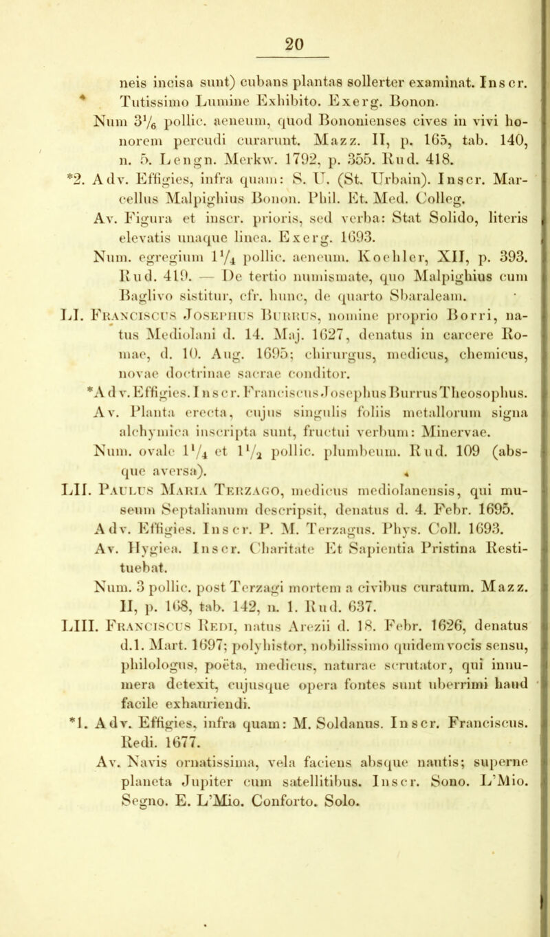 neis incisa sunt) cubans plantas sollerter examinat. Inscr. ^ Tutissimo Lumine Exhibito. Exerg. Bonon. Num 3Ve pollic. aeneum, quod Bononienses cives in vivi ho- norem percudi curarunt. Mazz. II, p. 1G5, tab. 140, n. r>. Lengn. Merkw. 1792, p. 355. Bud. 418. *2. Adv. Eftigies, infra quam: S. V, (St. Urbain). Inscr. Mar- cellus Malpighius Bonon. Bhil. Et. Med. Colleg. Av. Figura et inscr. prioris, sed verba: Stat Solido, literis elevatis unacpie linea. Exerg. 1G93. Num. egregium IY4 i)ollic. aeneum. Koehler, XII, p. 393. Kiid. 419. — De tertio numismate, quo Malpighius cum Baglivo sistitur, cfr. hunc, de (piarto Sbaraleam. LI. Franciscts do.SKPin s Brmtus, nomine proj)iio Borri, na- tus Mediolani d. 14. ^laj. 1G27, denatus in carcere Ro- mae, (1. 10. Aug. 1G95; chirurgus, medicus, chemicus, novae doctilnae sacrae conditor. *A d V.Effigies. I nscr. Franciscus Josephus BurrusTheosoj)hus. Av. Planta erecta, cujus singulis foliis metallorum signa alchymica iuscri[)ta sunt, fructui verbum: Minervae. Num. ovale D/4 et 1‘/2 pollic. pluml)eum. Kud. 109 (abs- (|ue aversa). 4 lill. Paulus Maria Tkrzago, medicus medlolanensls, qui mu- seum Septalianum descripsit, denatus d. 4. Fcbr. 1695. Adv. Effigies. Inscr. P. M. Terzagus. Phys. Coli. 1G93. Av. Ilygiea. Inscr. ('haritate Et kSai)ieiitia Pristina Resti- tuebat. Num. 3 pollic. postTerzagi mortem a civibus curatum. Mazz. II, p. 1G8, tab. 142, n. 1. Rud. G37. LIII. Franciscus Redi, natus Arezii d. 18. F(‘br. 1626, denatus d.l. Mart. 1697; polyhistor, nobilissimo (piidemvocis sensu, philologus, poeta, medicus, naturae scrutator, qui innu- mera detexit, cujusque opera fontes sunt uberrimi haud facile exhauriendi. *1. Adv. Effigies, infra quam: M. Soldanus. Inscr. Franciscus. Redi. 1677. Av. Navis ornatissima, vela faciens absque nautis; superne planeta Jupiter cum satellitibus. Inscr. Sono. L’Mio. Segno. E. L’Mio. Conforto, Solo.