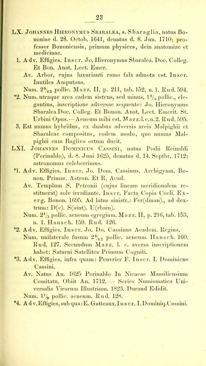 LX. JoHANNES Hieronymus Sbaralea, s. Sbaraglia, natus Bo- noniae d. 28. Octob. 1641, denatus d. 8. Jun. 1710; pro- fessor Bononiensis, prinrnm physices, dein anatoiniae et medicinae. 1. Adv. Effigies. Inscr. Jo. Hieronymus Sbaralea. Doc. Colleg. Et Bon. Anat. Lect. Emer. Av. Arbor, cujus luxurianti ramo falx admota est. Inscr. Inutiles Amputans. Num. 2^/j2 pollic. Mazz. II, p. 211, tab. 152, n. 1. Bud. 594. *2. Num. utraque area eadem sistens, sed minus, 1-/3 pollic., ele- gantius, inscriptione adversae sequente: Jo. Hieronymus Sbaralea Doc. Colleg. Et Bonon. Anat. Lect. Emerit. St. Urbini Ojdus. — Aeneum milii est. Mazz.l.c.n.2. Ilud. 595. 3. Est mimus liybridus, ex duabus adversis areis Malpigliii et Sbaraleae compositus, eodem modo, quo numus Mal- pigliii cum Baglivo ortum ducit. LXI. JoHANNES Dominicus Cassini, natus Podii Reinaldi (Perinaldo), d. 8. Juni 1625, denatus d. 14. Septbr. 1712; astronomiis celeberrimus. *1. Adv. Effigies. Inscr. Jo. Dom. Cassinus. Archigymn. Bo- non. Primar. Astron. Et R. Acad. Av. Templum S. Petronii (cujus lineam meridionalem re- stituerat) sole irradiante. Inscr. Eacta Copia Coeli. Ex- erg. Bonon. 1695. Ad latus sinistr.: Fer(dinan)., ad dex- trum: D(e). S(aint). U(rbain). Num. 2\/;j pollic. aeneum egregium. Mazz. II, p. 216, tab. 153, n. 1. Haiiscli. 159. Riid. 126. *2. Adv. Effigies. Inscr. Jo. Do. Cassinus A eadem. Regius. Num. unilaterale fusum 2^/j2 pollic. aeneum. Ilauscli. 160. Rud. 127. Secundum Mazz. 1. c. aversa inscriptionem habet: Saturni Satellites Primum Cogniti. *3. Adv. Effigies, infra quam: Peiivrier F. Inscr. I. Dominicus Cassini. Av. Natus An. 1625 Perinaldo In Nicaeae Massiliensium Comitatu. 01)iit An. 1712. — Series Numismatica Uni- versalis Virorum Illustrium. 1823. Durand Edidit. Num. P/a pollic. aeneum. Rud. 128. *4, Adv,Effigies,sub qua:E. Gatteaiix.Inscr. I.Dominiq.Cassini.