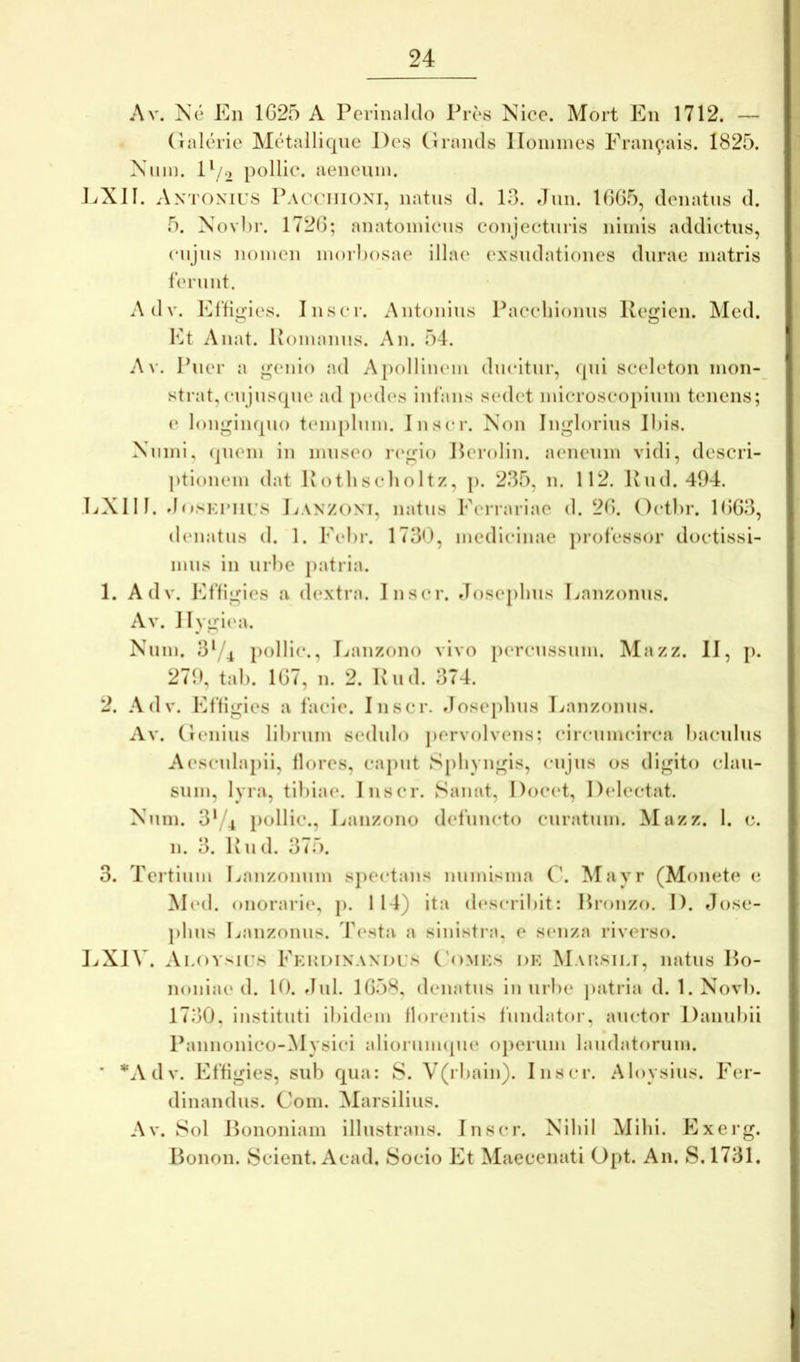 Av. Ne En 1625 A Pcrinaldo Pres Nico. Mort En 1712. — (Inlchie Metalliqne Des Cirnnds Iloniines Eraiifais. 1825. Nmn. D/.) pollie. aeneum. EXII. AxTOXirs Pacciiioxi, natns d. 13. Jiin. 1665, denatus d. 5. Novl)r. 1726; anatomieus conjecturis nimis addictus, cujus nomen moiEosae illae exsudationes durae matris ferunt. Adv. Elligies. Inscr. Antonius Paccliionus Ivegien. Med. Et A liat. Pomanus. An. 54. A V. Puer a genio ad Apollinem ducitur, qui sceleton mon- strat, cujusque ad p(‘des infans sedet microscopium tenens; e longiiKpio tenqilum. Inscr. Non Inglorius Ihis. Numi, (juem in museo i(‘gio Perolin. aeneum vidi, descri- ])tionem dat Ivothsclioltz, j). 235, n. 112. Pud. 494. EXUI. dosKunrs Eaxzoxi, natus Ferrariae d. 26. Octlu*. 1663, denatus d. 1. Fehr. 1730, medicinae professor doctissi- mus in urhe patria. 1. Adv. Effigies a dextra. Inscr. Joseplius Eanzonus. Av. Ilygimi. Num. 3‘/4 })ollic., Eanzono vivo percussum. Mazz. II, p. 279, tal). 167, n. 2. Pud. 374. 2. Adv. Effigies a facie. Inscr. doseplius Eanzonus. Av. (lenius lihrum sedulo jiervolvens; ciicumcirca haculus Aescuhqiii, flores, caput S[)livngis, cujus os digito clau- sum, lyra, tihiae. Inscr. Sanat, Docet, Delectat. Num. 3'/4 pollie., Eanzono defuncto curatum. Mazz. 1. c. n. 3. Pud. 375. 3. Tertium Eauzouum sjiectans numisma (\ Mayr (Monetis e M(‘d. onorarie, p. 114) ita describit: Hronzo. D. Jose- plius Laiizoniis. T(*sta a sinistra, e simza riverso. EXI\'. Ai.()Ysii\s Feudixaxdus ('omks dh Mausili, natus Bo- noniae d. 10. Jul. 1658, denatus in urhe jiatria d. l.Novh. 1730, instituti ihidem florentis fundator, auctor Danubii Paniionico-Mysici alioriiimpie operum laudatorum. * “^Adv. Effigies, sub qua: S. V(rbain). Inscr. Aloysius. Fer- dinandus. Coni. Alarsilius. Av. Sol Bononiam illustrans. Inscr. Nibil Milii. Exerg. Bonon. Scient. Acad. Socio Et Maecenati Opt. An. S. 1731.