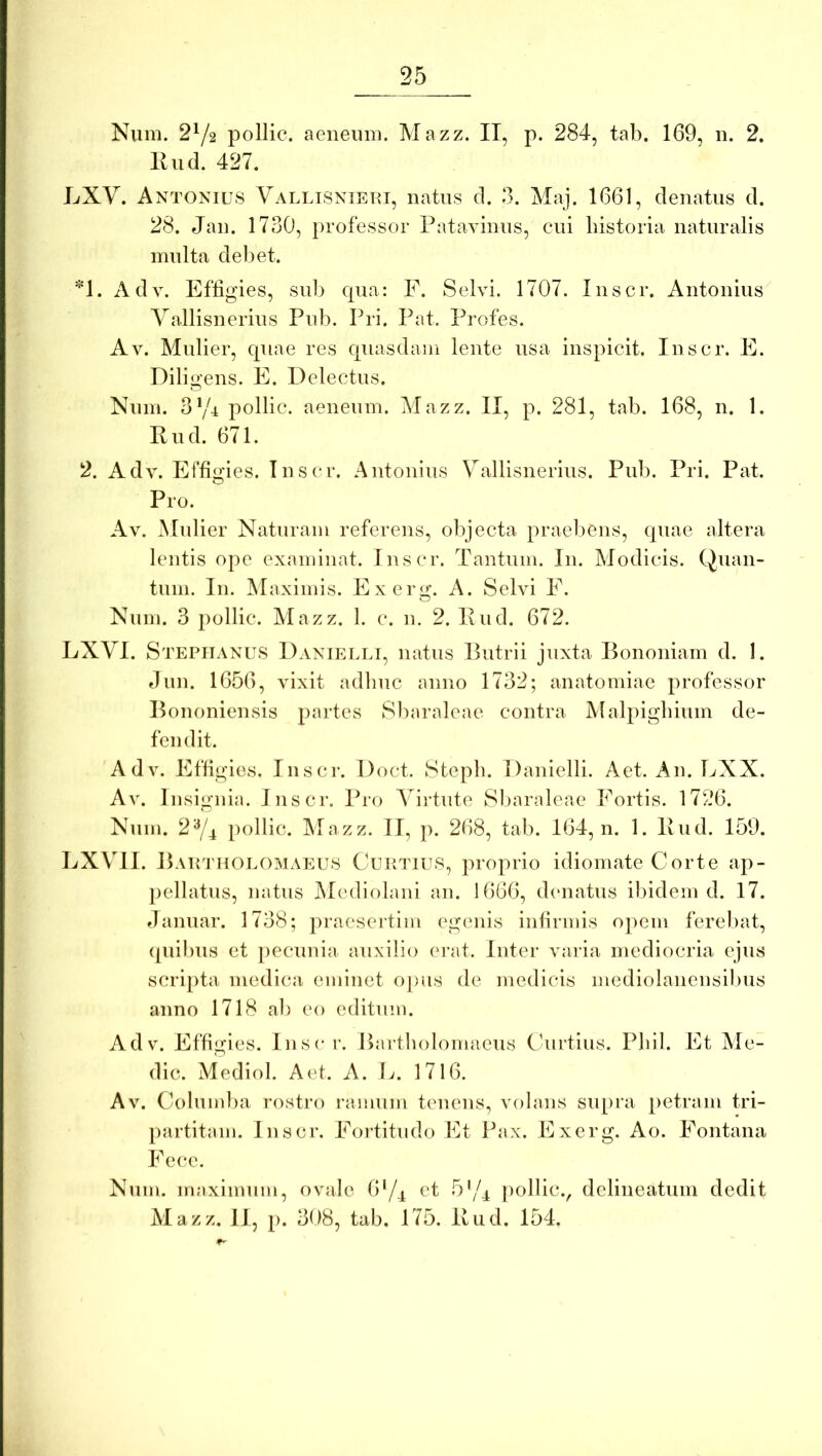Num. 2^/2 pollic. aeneum. Mazz. II, p. 284, tab. 169, n. 2. Kiid. 427. LXV. Antonius Vallisniehi, natus cl. 3. Maj. 1661, denatus d. 28. Jan. 1730, professor Pataviniis, cui historia naturalis multa deliet. *1. Adv. Effigies, sub cpia: E. Selvi. 1707. Inscr. Antonius Yallisnerius Pub. Pri. Pat. Profes. Av. Mulier, cpiae res cpiasdam lente usa inspicit. Inscr. E. Dili o'ens. E. Delectus. O Num. 3y4 pollic. aeneum. Mazz. II, p. 281, tab. 168, n. 1. Eud. 671. 2. Adv. Effigies. Inscr. Antonius Vallisnerius. Pub. Pri. Pat. Pro. Av. Mulier Naturam referens, objecta praebens, cpiae altera lentis ope examinat. Inscr. Tantum. In. Modicis. Quan- tum. In. Maximis. Ex en»;. A. Selvi F. Num. 3 pollic. Mazz. 1. c. n. 2. Pud. 672. LXVI. Stepiianus Danielli, natus Putrii juxta Bononiam d. I. Jun. 1656, vixit adliuc anno 1732; anatomiae professor Bononiensis partes Sliaraleae contra Malpigbium de- fendit. Adv. Effigies. Inscr. Doct. Stepb. Danielli. Aet. An. LXX. Av. Insignia. Inscr. Pro Virtute Sl)araleae Fortis. 1726. Num. 2^4 pollic. Mazz. II, p. 268, tab. 164, n. 1. Bud. 159. LXVII. BAirniOLOMAEUS Cuktiu.s, proprio idiomate Corte ap- pellatus, natus Mediolani an. 1666, cbaiatus ibidem d. 17. danuar. 1738; praesertim egenis infirmis opem ferebat, ([Ilibus et pecunia auxilio erat. Inter varia mediocria ejus scripta medica eminet oj)us de medicis mediolanensilnis anno 1718 ab eo editum. Adv. Effigies. Insc r. Baitbolomaeus Curtius. Pbil. Et Me- die. Mediol. Aet. A. L. 1716. Av. Columba rostro ramum tenens, volans supra [letrain tri- paititam. Inscr. Fortitudo Et Pax. Exerg. Ao. Fontana Fece. Num. maximum, ovale 6'/^ et 5'/4 pollic., dclineatum dedit Mazz. II, [). 308, tab. 175. Bud. 154.